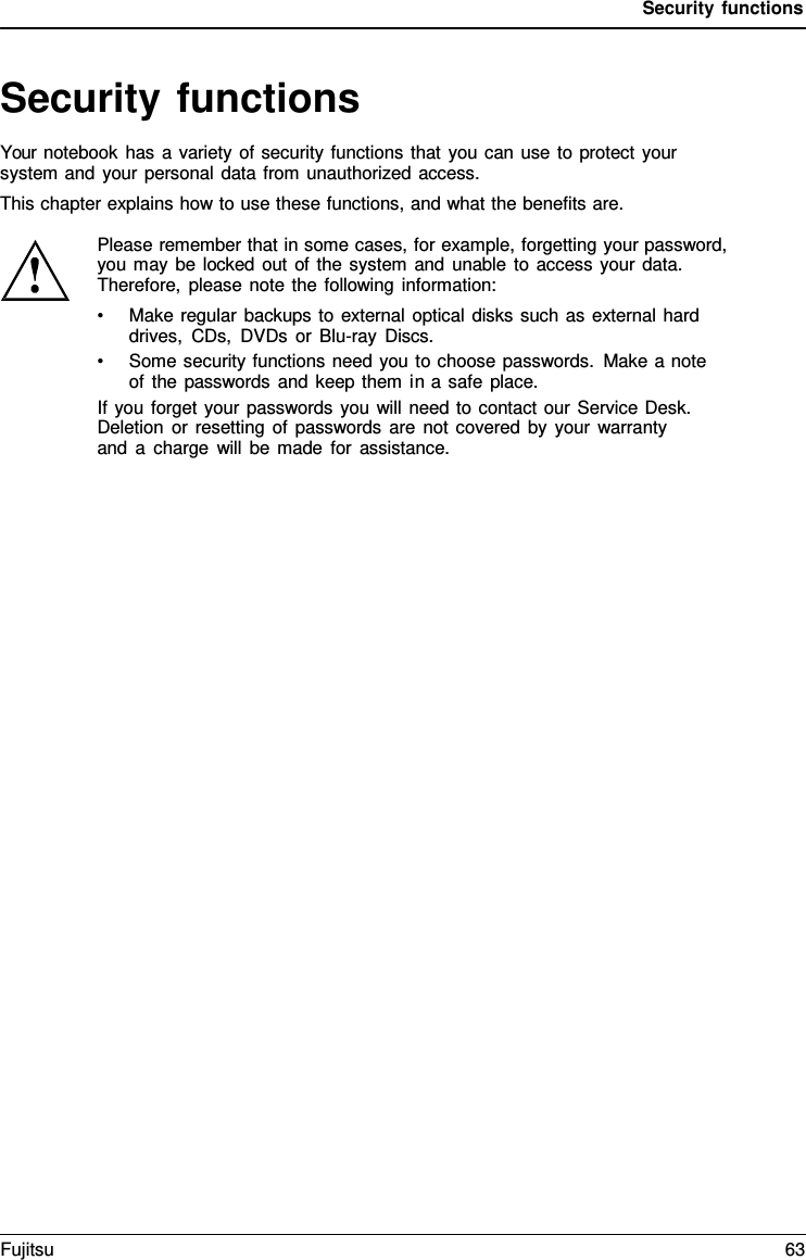 Security functions   Security functions Your notebook has a variety of security functions that you can use to protect your system and your personal data from unauthorized access. This chapter explains how to use these functions, and what the benefits are.  Please remember that in some cases, for example, forgetting your password, you may be locked out of the system and unable to access your data. Therefore, please note the following information: &bull; Make regular backups to external optical disks such as external hard drives, CDs, DVDs or Blu-ray Discs. &bull; Some security functions need you to choose passwords. Make a note of the passwords and keep them in a safe place. If you forget your passwords you will need to contact our Service Desk. Deletion or resetting of passwords are not covered by your warranty and  a  charge will be made for assistance. Fujitsu 63  