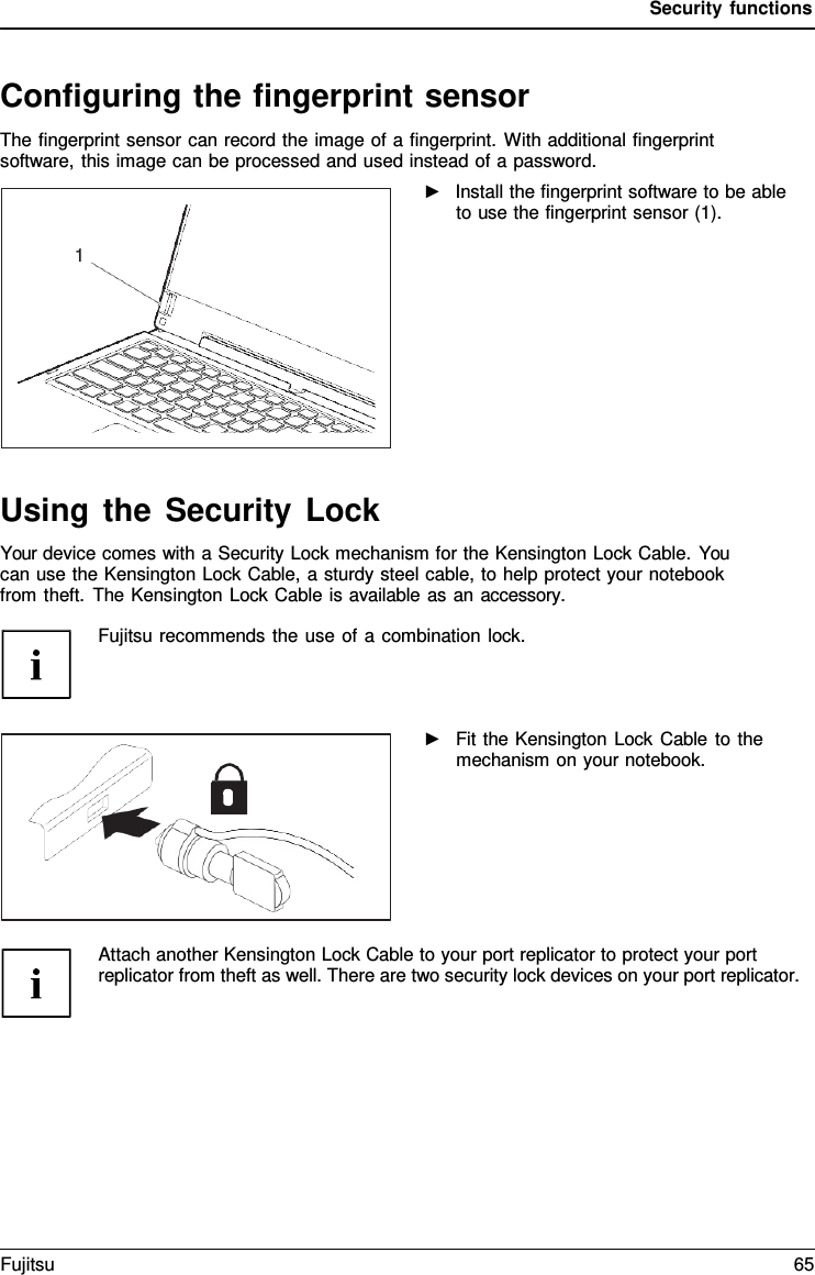 Security functions   Configuring the fingerprint sensor The fingerprint sensor can record the image of a fingerprint. With additional fingerprint software, this image can be processed and used instead of a password. ►   Install the fingerprint software to be able to use the fingerprint sensor (1).             Using the Security Lock Your device comes with a Security Lock mechanism for the Kensington Lock Cable. You can use the Kensington Lock Cable, a sturdy steel cable, to help protect your notebook from theft. The Kensington Lock Cable is available as an accessory.  Fujitsu recommends the use of a combination lock.    ►   Fit the Kensington Lock Cable to the mechanism on your notebook.       Attach another Kensington Lock Cable to your port replicator to protect your port replicator from theft as well. There are two security lock devices on your port replicator.   1 Fujitsu 65  