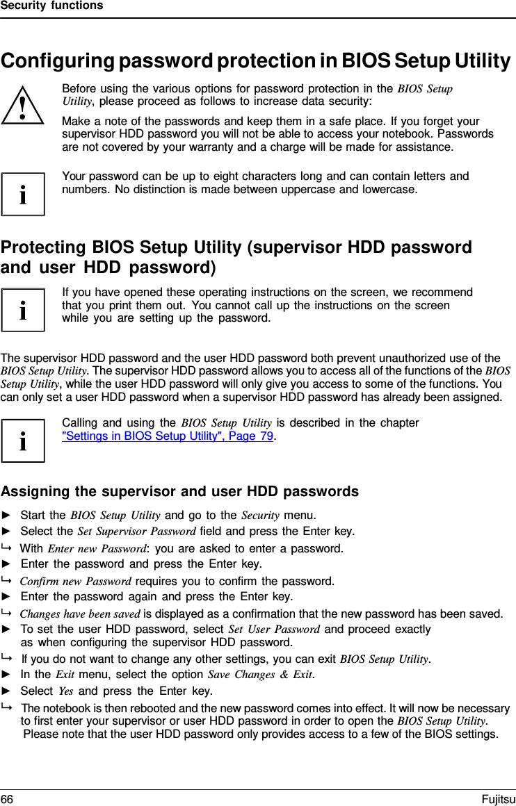 Security functions   Configuring password protection in BIOS Setup Utility Before using the various options for password protection in the BIOS Setup Utility, please proceed as follows to increase data security: Make a note of the passwords and keep them in a safe place. If you forget your supervisor HDD password you will not be able to access your notebook. Passwords are not covered by your warranty and a charge will be made for assistance.  Your password can be up to eight characters long and can contain letters and numbers. No distinction is made between uppercase and lowercase.    Protecting BIOS Setup Utility (supervisor HDD password and user HDD password) If you have opened these operating instructions on the screen, we recommend that you print them out. You cannot call up the instructions on the screen while you are setting up the password.   The supervisor HDD password and the user HDD password both prevent unauthorized use of the BIOS Setup Utility. The supervisor HDD password allows you to access all of the functions of the BIOS Setup Utility, while the user HDD password will only give you access to some of the functions. You can only set a user HDD password when a supervisor HDD password has already been assigned.  Calling and using the BIOS Setup Utility is described in the chapter  "Settings in BIOS Setup Utility", Page 79.    Assigning the supervisor and user HDD passwords ►   Start the BIOS Setup Utility and go to the Security menu. ►   Select the Set Supervisor Password field and press the Enter key.  With Enter new Password:  you are asked to enter a password. ►   Enter the password and press the Enter  key.  Confirm new Password requires you to confirm the password. ►   Enter the password again and press the Enter key.  Changes have been saved is displayed as a confirmation that the new password has been saved. ►   To set the user HDD password, select Set User Password and proceed exactly as when configuring the supervisor HDD password.   If you do not want to change any other settings, you can exit BIOS Setup Utility. ►   In the Exit menu, select the option Save Changes &amp; Exit. ►   Select Yes and press the Enter key.   The notebook is then rebooted and the new password comes into effect. It will now be necessary to first enter your supervisor or user HDD password in order to open the BIOS Setup Utility. Please note that the user HDD password only provides access to a few of the BIOS settings. 66 Fujitsu  