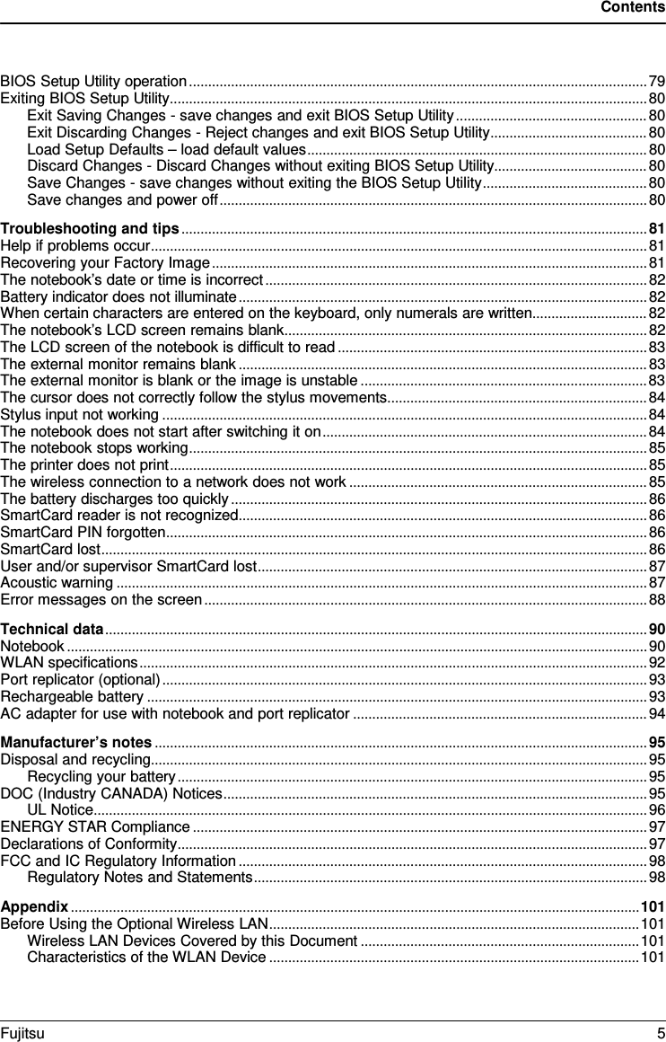 Contents  BIOS Setup Utility operation ........................................................................................................................ 79 Exiting BIOS Setup Utility ............................................................................................................................. 80 Exit Saving Changes - save changes and exit BIOS Setup Utility .................................................. 80 Exit Discarding Changes - Reject changes and exit BIOS Setup Utility ......................................... 80 Load Setup Defaults &ndash; load default values ......................................................................................... 80 Discard Changes - Discard Changes without exiting BIOS Setup Utility ........................................ 80 Save Changes - save changes without exiting the BIOS Setup Utility ........................................... 80 Save changes and power off ................................................................................................................ 80 Troubleshooting and tips .......................................................................................................................... 81 Help if problems occur .................................................................................................................................. 81 Recovering your Factory Image .................................................................................................................. 81 The notebook&rsquo;s date or time is incorrect .................................................................................................... 82 Battery indicator does not illuminate ........................................................................................................... 82 When certain characters are entered on the keyboard, only numerals are written.............................. 82 The notebook&rsquo;s LCD screen remains blank ............................................................................................... 82 The LCD screen of the notebook is difficult to read ................................................................................. 83 The external monitor remains blank ........................................................................................................... 83 The external monitor is blank or the image is unstable ........................................................................... 83 The cursor does not correctly follow the stylus movements .................................................................... 84 Stylus input not working ............................................................................................................................... 84 The notebook does not start after switching it on ..................................................................................... 84 The notebook stops working ........................................................................................................................ 85 The printer does not print ............................................................................................................................. 85 The wireless connection to a network does not work .............................................................................. 85 The battery discharges too quickly ............................................................................................................. 86 SmartCard reader is not recognized ........................................................................................................... 86 SmartCard PIN forgotten .............................................................................................................................. 86 SmartCard lost ............................................................................................................................................... 86 User and/or supervisor SmartCard lost ...................................................................................................... 87 Acoustic warning ........................................................................................................................................... 87 Error messages on the screen .................................................................................................................... 88 Technical data .............................................................................................................................................. 90 Notebook ........................................................................................................................................................ 90 WLAN specifications ..................................................................................................................................... 92 Port replicator (optional) ............................................................................................................................... 93 Rechargeable battery ................................................................................................................................... 93 AC adapter for use with notebook and port replicator ............................................................................. 94 Manufacturer&rsquo;s notes ................................................................................................................................. 95 Disposal and recycling .................................................................................................................................. 95 Recycling your battery ........................................................................................................................... 95 DOC (Industry CANADA) Notices ............................................................................................................... 95 UL Notice ................................................................................................................................................. 96 ENERGY STAR Compliance ....................................................................................................................... 97 Declarations of Conformity ........................................................................................................................... 97 FCC and IC Regulatory Information ........................................................................................................... 98 Regulatory Notes and Statements ....................................................................................................... 98 Appendix ..................................................................................................................................................... 101 Before Using the Optional Wireless LAN ................................................................................................. 101 Wireless LAN Devices Covered by this Document ......................................................................... 101 Characteristics of the WLAN Device ................................................................................................. 101 Fujitsu  5  