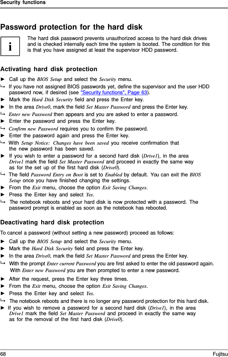 Security functions    Password protection for the hard disk The hard disk password prevents unauthorized access to the hard disk drives and is checked internally each time the system is booted. The condition for this is that you have assigned at least the supervisor HDD password.   Activating hard disk protection ►   Call up the BIOS Setup and select the Security menu.  If you have not assigned BIOS passwords yet, define the supervisor and the user HDD password now, if desired (see "Security functions", Page 63). ►   Mark the Hard Disk Security field and press the Enter key. ►   In the area Drive0, mark the field Set Master Password and press the Enter key.  Enter new Password then appears and you are asked to enter a password. ►   Enter the password and press the Enter  key.  Confirm new Password requires you to confirm the password. ►   Enter the password again and press the Enter key.  With Setup Notice:  Changes have been saved you receive confirmation that the new password has been saved. ►   If you wish to enter a password for a  second hard disk  (Drive1), in the area Drive1 mark the field Set Master Password and proceed in exactly the same way as for the set up of the first hard disk  (Drive0).  The field Password Entry on Boot is set to Enabled by default. You can exit the BIOS Setup once you have finished changing the settings. ►   From the Exit menu, choose the option Exit Saving Changes. ►   Press the Enter key and select Yes.   The notebook reboots and your hard disk is now protected with a password. The password prompt is enabled as soon as the notebook has rebooted.  Deactivating hard disk protection To cancel a password (without setting a new password) proceed as follows: ►   Call up the BIOS Setup and select the Security menu. ►   Mark the Hard Disk Security field and press the Enter key. ►   In the area Drive0, mark the field Set Master Password and press the Enter key.   With the prompt Enter current Password you are first asked to enter the old password again. With Enter new Password you are then prompted to enter a new password. ►   After the request, press the Enter key three times. ►   From the Exit menu, choose the option Exit Saving Changes. ►   Press the Enter key and select Yes.   The notebook reboots and there is no longer any password protection for this hard disk. ► If you wish to remove  a  password for a second hard disk  (Drive1), in the area Drive1 mark the field Set Master Password and proceed in exactly the same way as for the removal of the first hard disk  (Drive0). 68 Fujitsu  