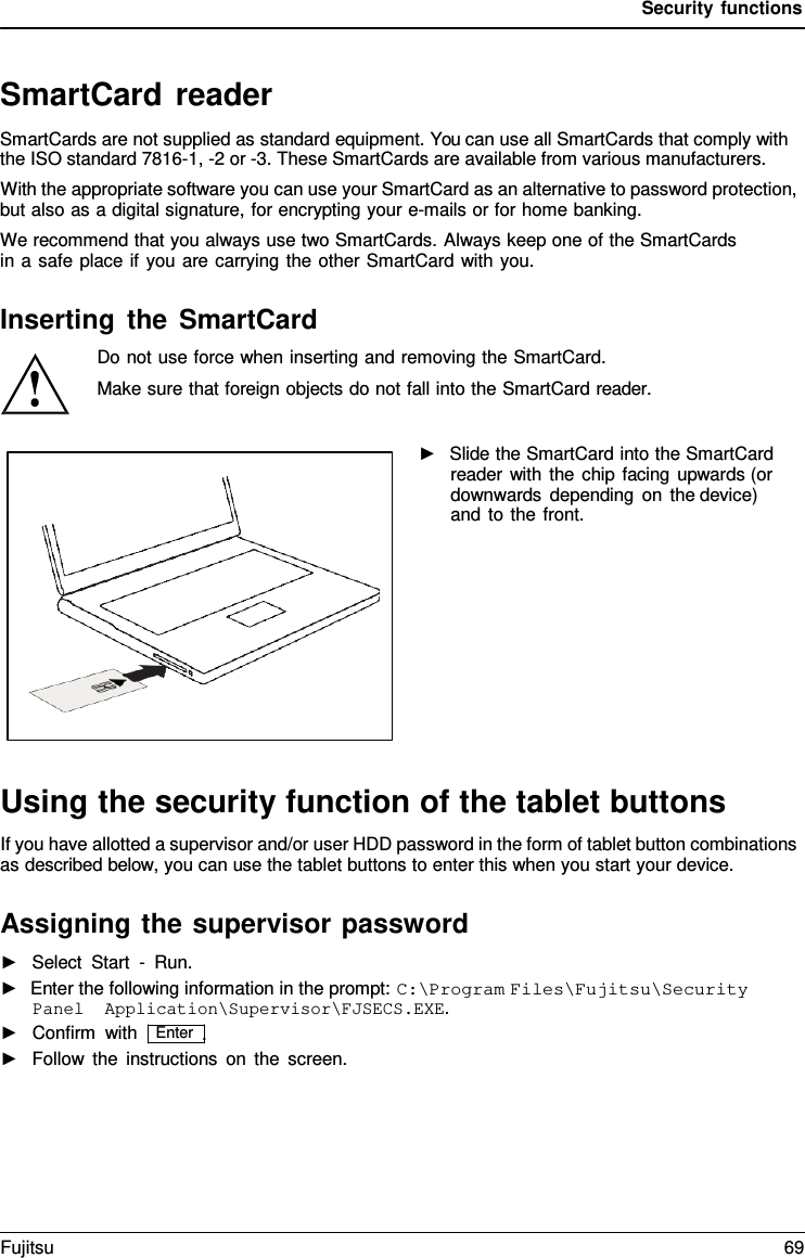 Security functions   SmartCard reader SmartCards are not supplied as standard equipment. You can use all SmartCards that comply with the ISO standard 7816-1, -2 or -3. These SmartCards are available from various manufacturers. With the appropriate software you can use your SmartCard as an alternative to password protection, but also as a digital signature, for encrypting your e-mails or for home banking. We recommend that you always use two SmartCards. Always keep one of the SmartCards in a safe place if you are carrying the other SmartCard with you.  Inserting the SmartCard Do not use force when inserting and removing the SmartCard.  Make sure that foreign objects do not fall into the SmartCard reader.  ►   Slide the SmartCard into the SmartCard reader with the chip facing upwards (or  downwards depending on the device)  and to the front.             Using the security function of the tablet buttons If you have allotted a supervisor and/or user HDD password in the form of tablet button combinations as described below, you can use the tablet buttons to enter this when you start your device.  Assigning the supervisor password ►   Select Start  -  Run. ►  Enter the following information in the prompt: C:\Program Files\Fujitsu\Security Panel Application\Supervisor\FJSECS.EXE. ►   Confirm with   Enter  . ►   Follow the instructions on the screen. Fujitsu 69  