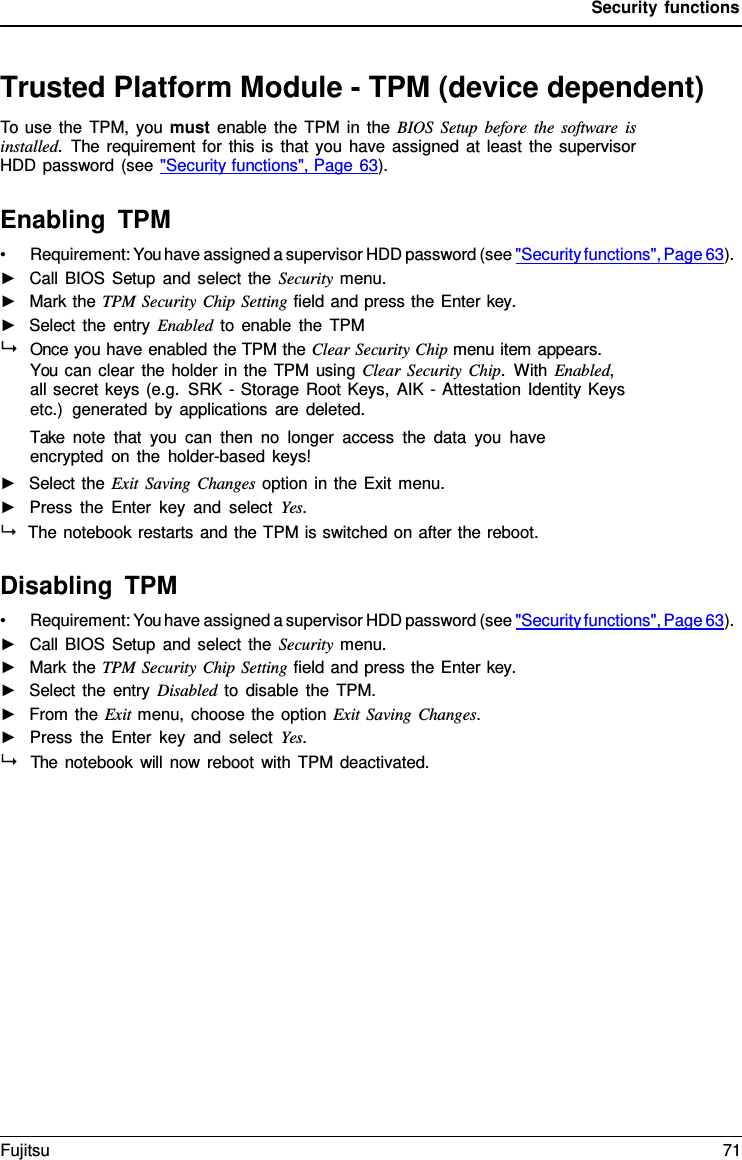 Security functions   Trusted Platform Module - TPM (device dependent) To use the TPM, you must enable the TPM in the BIOS Setup before the software is installed.  The requirement for this is that you have assigned at least the supervisor HDD password (see "Security functions", Page 63).  Enabling TPM &bull; Requirement: You have assigned a supervisor HDD password (see "Security functions", Page 63). ►   Call BIOS Setup and select the Security menu. ►   Mark the TPM Security Chip Setting field and press the Enter key. ►   Select the entry Enabled to enable the TPM   Once you have enabled the TPM the Clear Security Chip menu item appears. You can clear the holder in the TPM using Clear Security Chip.  With Enabled, all secret keys (e.g. SRK - Storage Root Keys, AIK - Attestation Identity Keys etc.)  generated by applications are deleted. Take note that you can then no longer access the data you have encrypted on the holder-based keys! ►   Select the Exit Saving Changes option in the Exit menu. ►   Press the Enter key and select Yes.  The notebook restarts and the TPM is switched on after the reboot.  Disabling TPM &bull; Requirement: You have assigned a supervisor HDD password (see "Security functions", Page 63). ►   Call BIOS Setup and select the Security menu. ►   Mark the TPM Security Chip Setting field and press the Enter key. ►   Select the entry Disabled to disable the TPM. ►   From the Exit menu, choose the option Exit Saving Changes. ►   Press the Enter key and select Yes.   The notebook will now reboot with TPM deactivated. Fujitsu 71  