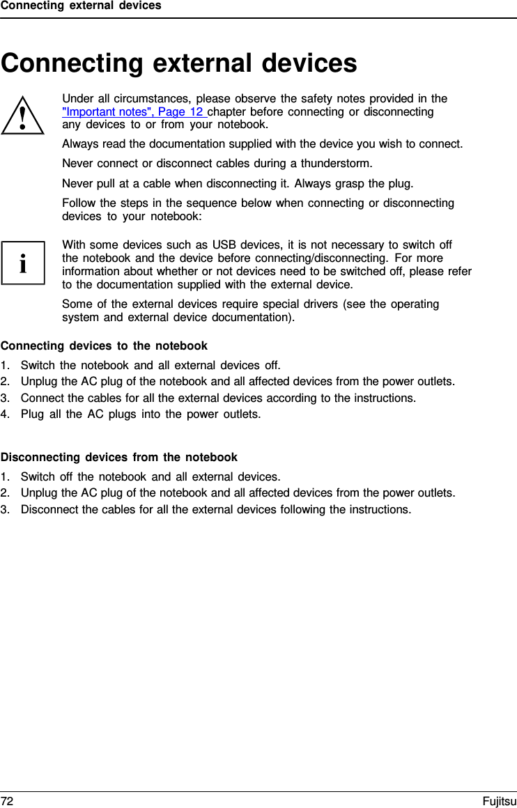 Connecting external devices   Connecting external devices  Under all circumstances, please observe the safety notes provided in the  "Important notes", Page 12 chapter before connecting or disconnecting any devices to or from your notebook. Always read the documentation supplied with the device you wish to connect. Never connect or disconnect cables during a thunderstorm. Never pull at a cable when disconnecting it. Always grasp the plug. Follow the steps in the sequence below when connecting or disconnecting devices to your notebook:  With some devices such as USB devices, it is not necessary to switch off   the notebook and the device before connecting/disconnecting. For more information about whether or not devices need to be switched off, please refer to the documentation supplied with the external device. Some of the external devices require special drivers (see the operating system and external device documentation).  Connecting devices to the notebook 1. Switch the notebook and all external devices off. 2. Unplug the AC plug of the notebook and all affected devices from the power outlets. 3. Connect the cables for all the external devices according to the instructions. 4. Plug all the AC plugs into the power outlets.   Disconnecting devices from the notebook 1. Switch off the notebook and all external devices. 2. Unplug the AC plug of the notebook and all affected devices from the power outlets. 3. Disconnect the cables for all the external devices following the instructions. 72 Fujitsu  