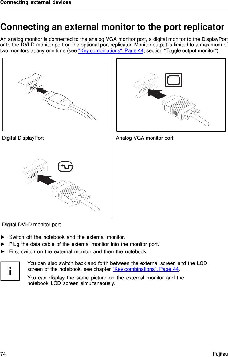 Connecting external devices   Connecting an external monitor to the port replicator An analog monitor is connected to the analog VGA monitor port, a digital monitor to the DisplayPort or to the DVI-D monitor port on the optional port replicator. Monitor output is limited to a maximum of two monitors at any one time (see "Key combinations", Page 44, section "Toggle output monitor").    Digital DisplayPort Analog VGA monitor port   Digital DVI-D monitor port  ►   Switch off the notebook and the external monitor. ►   Plug the data cable of the external monitor into the monitor port. ►   First switch on the external monitor and then the notebook.  You can also switch back and forth between the external screen and the LCD screen of the notebook, see chapter "Key combinations", Page 44. You can display the same picture on the external monitor and the notebook LCD screen simultaneously. 74 Fujitsu  