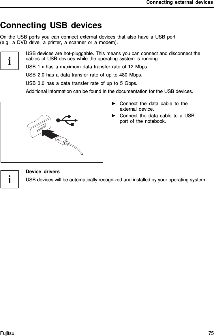 Connecting external devices   Connecting USB devices On the USB ports you can connect external devices that also have a  USB port (e.g.  a DVD drive,  a printer,  a  scanner or a modem).  USB devices are hot-pluggable. This means you can connect and disconnect the cables of USB devices while the operating system is running. USB 1.x has a maximum data transfer rate of 12 Mbps. USB 2.0 has a data transfer rate of up to 480 Mbps. USB 3.0 has a data transfer rate of up to  5 Gbps. Additional information can be found in the documentation for the USB devices.  ►   Connect the data cable to the external device. ►   Connect the data cable to  a USB port of the notebook.       Device drivers USB devices will be automatically recognized and installed by your operating system. Fujitsu 75  