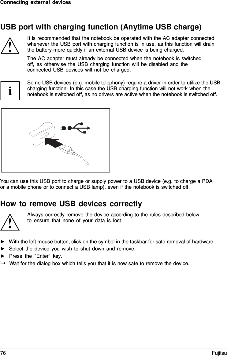 Connecting external devices    USB port with charging function (Anytime USB charge) It is recommended that the notebook be operated with the AC adapter connected whenever the USB port with charging function is in use, as this function will drain the battery more quickly if an external USB device is being charged. The AC adapter must already be connected when the notebook is switched off, as otherwise the USB charging function will be disabled and the connected USB devices will not be charged.  Some USB devices (e.g. mobile telephony) require a driver in order to utilize the USB charging function. In this case the USB charging function will not work when the notebook is switched off, as no drivers are active when the notebook is switched off.    You can use this USB port to charge or supply power to a USB device (e.g. to charge a PDA or a mobile phone or to connect a USB lamp), even if the notebook is switched off.  How to remove USB devices correctly Always correctly remove the device according to the rules described below, to ensure that none of your data is lost.   ►   With the left mouse button, click on the symbol in the taskbar for safe removal of hardware. ►   Select the device you wish to shut down and remove. ►   Press the "Enter"  key.   Wait for the dialog box which tells you that it is now safe to remove the device. 76 Fujitsu  