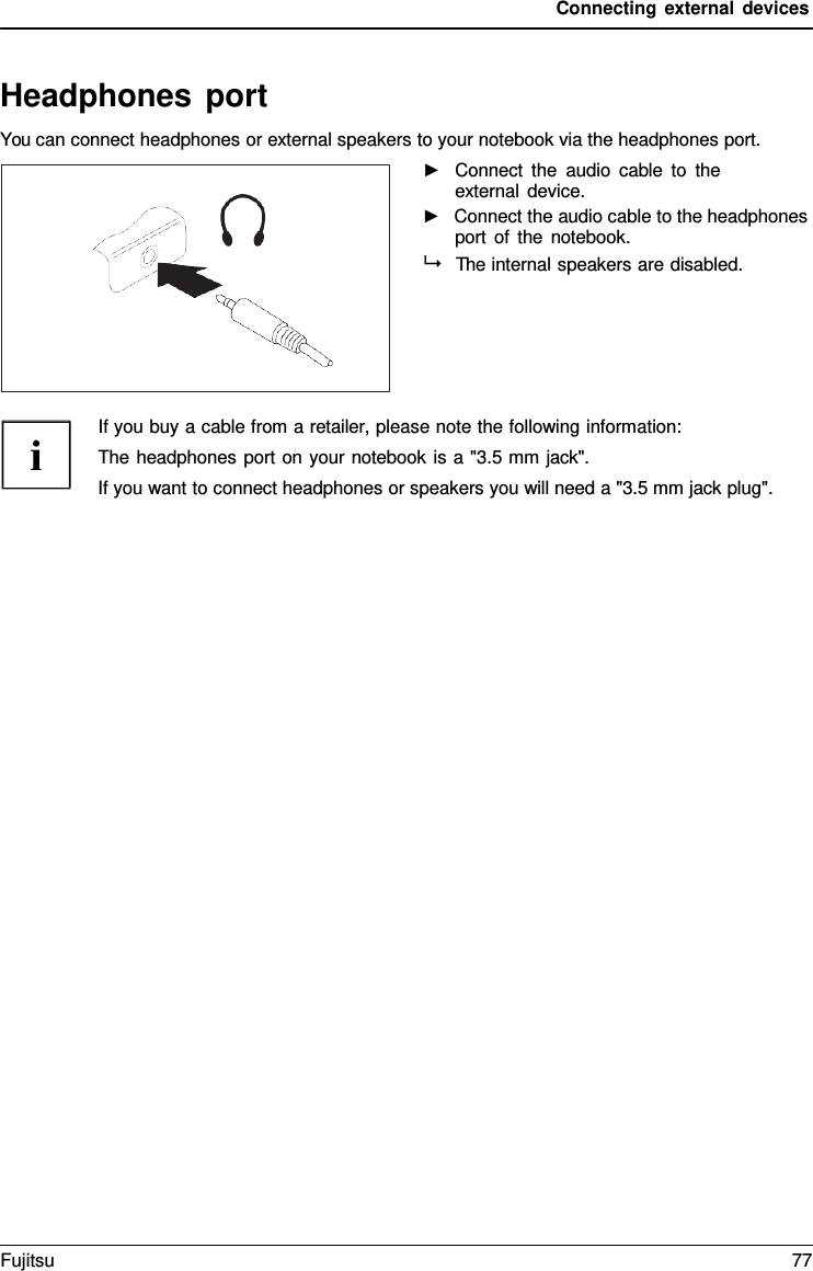 Connecting external devices   Headphones port You can connect headphones or external speakers to your notebook via the headphones port. ►   Connect the audio cable to the external device. ►   Connect the audio cable to the headphones port of the notebook.   The internal speakers are disabled.      If you buy a cable from a retailer, please note the following information: The headphones port on your notebook is a "3.5 mm jack". If you want to connect headphones or speakers you will need a "3.5 mm jack plug". Fujitsu 77  