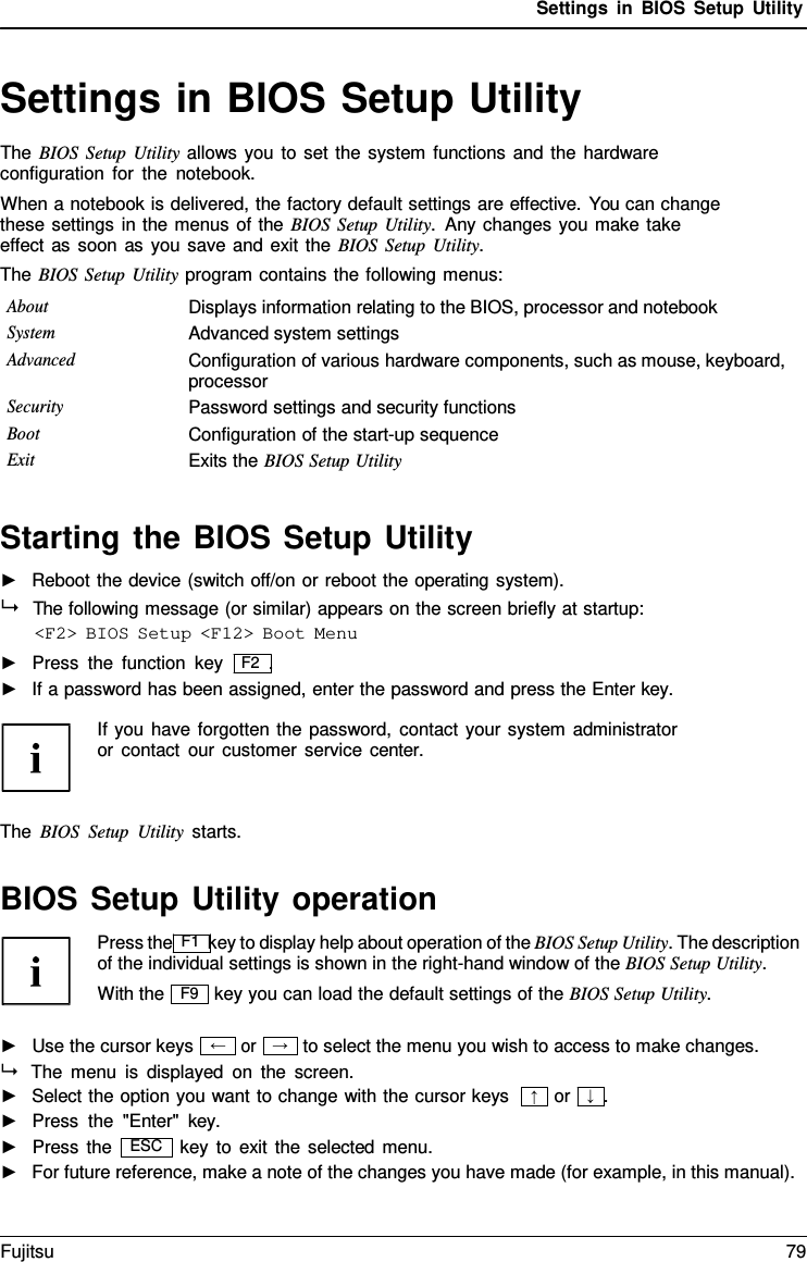 Settings in BIOS Setup Utility  &rarr;  Settings in BIOS Setup Utility The BIOS Setup Utility allows you to set the system functions and the hardware configuration for the notebook. When a notebook is delivered, the factory default settings are effective. You can change these settings in the menus of the BIOS Setup Utility.  Any changes you make take effect as soon as you save and exit the BIOS Setup Utility. The BIOS Setup Utility program contains the following menus: About Displays information relating to the BIOS, processor and notebook System Advanced system settings Advanced Configuration of various hardware components, such as mouse, keyboard, processor Security Password settings and security functions Boot Configuration of the start-up sequence Exit Exits the BIOS Setup Utility   Starting the BIOS Setup Utility ►   Reboot the device (switch off/on or reboot the operating system).   The following message (or similar) appears on the screen briefly at startup: <F2> BIOS Setup <F12> Boot Menu ►   Press the function key   F2  . ►   If a password has been assigned, enter the password and press the Enter key.  If you have forgotten the password, contact your system administrator or contact our customer service  center.    The BIOS Setup Utility starts.   BIOS Setup Utility operation Press the F1 key to display help about operation of the BIOS Setup Utility. The description of the individual settings is shown in the right-hand window of the BIOS Setup Utility. With the key you can load the default settings of the BIOS Setup Utility.  ►   Use the cursor keys or to select the menu you wish to access to make changes.  The menu is displayed on the screen. ►   Select the option you want to change with the cursor keys ►   Press the "Enter"  key.  or   &darr;  . ►   Press the key to exit the selected menu. ►   For future reference, make a note of the changes you have made (for example, in this manual). F9 &larr; &uarr; ESC Fujitsu 79  