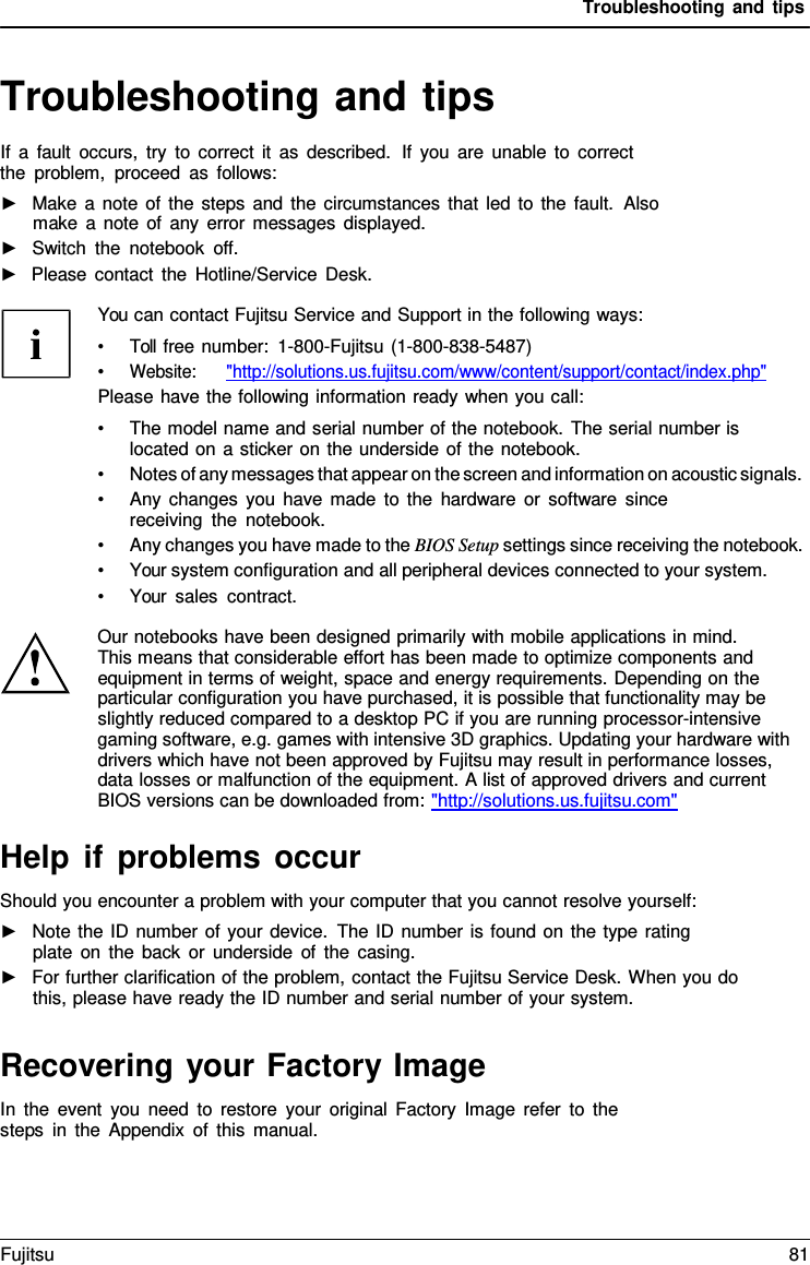 Troubleshooting and tips   Troubleshooting and tips If a fault occurs, try to correct it as described.  If you are unable to correct the problem, proceed as follows: ►   Make a note of the steps and the circumstances that led to the fault.  Also make a note of any error messages displayed. ►   Switch the notebook off. ►   Please contact the Hotline/Service Desk.  You can contact Fujitsu Service and Support in the following ways: &bull; Toll free number:  1-800-Fujitsu (1-800-838-5487) &bull; Website:      "http://solutions.us.fujitsu.com/www/content/support/contact/index.php" Please have the following information ready when you call: &bull; The model name and serial number of the notebook. The serial number is located on a sticker on the underside of the notebook. &bull; Notes of any messages that appear on the screen and information on acoustic signals. &bull; Any changes you have made to the hardware or software since receiving the notebook. &bull; Any changes you have made to the BIOS Setup settings since receiving the notebook. &bull; Your system configuration and all peripheral devices connected to your system. &bull; Your sales contract.  Our notebooks have been designed primarily with mobile applications in mind. This means that considerable effort has been made to optimize components and equipment in terms of weight, space and energy requirements. Depending on the particular configuration you have purchased, it is possible that functionality may be slightly reduced compared to a desktop PC if you are running processor-intensive gaming software, e.g. games with intensive 3D graphics. Updating your hardware with drivers which have not been approved by Fujitsu may result in performance losses, data losses or malfunction of the equipment. A list of approved drivers and current BIOS versions can be downloaded from: "http://solutions.us.fujitsu.com"  Help if problems occur Should you encounter a problem with your computer that you cannot resolve yourself: ►   Note the ID number of your device. The ID number is found on the type rating plate on the back or underside of the casing. ►   For further clarification of the problem, contact the Fujitsu Service Desk. When you do this, please have ready the ID number and serial number of your system.   Recovering your Factory Image In the event you need to restore your original Factory Image refer to the steps in the Appendix of this manual. Fujitsu 81  