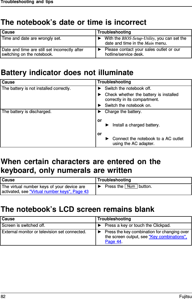 Troubleshooting and tips   The notebook&rsquo;s date or time is incorrect  Cause Troubleshooting Time and date are wrongly set. ►  With the BIOS-Setup-Utility, you can set the date and time in the Main menu. Date and time are still set incorrectly after switching on the notebook. ►   Please contact your sales outlet or our hotline/service desk.  Battery indicator does not illuminate  Cause Troubleshooting The battery is not installed correctly. ►   Switch the notebook off. ►   Check whether the battery is installed correctly in its compartment. ►   Switch the notebook on. The battery is discharged. ►   Charge the battery. or ►   Install a charged battery. or ►   Connect the notebook to a AC outlet using the AC adapter.  When certain characters are entered on the keyboard, only numerals are written  Cause Troubleshooting The virtual number keys of your device are activated, see "Virtual number keys", Page 43 ►   Press the Num button.   The notebook&rsquo;s LCD screen remains blank  Cause Troubleshooting Screen is switched off. ►   Press a key or touch the Clickpad. External monitor or television set connected. ►   Press the key combination for changing over the screen output, see "Key combinations",  Page 44. 82 Fujitsu  