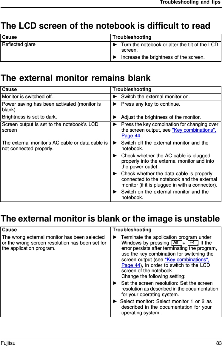 Troubleshooting and tips   The LCD screen of the notebook is difficult to read  Cause Troubleshooting Reflected glare ►   Turn the notebook or alter the tilt of the LCD screen. ►   Increase the brightness of the screen.  The external monitor remains blank  Cause Troubleshooting Monitor is switched off. ►   Switch the external monitor on. Power saving has been activated (monitor is blank). ►   Press any key to continue. Brightness is set to dark. ►   Adjust the brightness of the monitor. Screen output is set to the notebook&rsquo;s LCD screen ►   Press the key combination for changing over the screen output, see "Key combinations",  Page 44. The external monitor&rsquo;s AC cable or data cable is not connected properly. ►   Switch off the external monitor and the notebook. ►   Check whether the AC cable is plugged properly into the external monitor and into the power outlet. ►   Check whether the data cable is properly connected to the notebook and the external monitor (if it is plugged in with a connector). ►   Switch on the external monitor and the notebook.  The external monitor is blank or the image is unstable  Cause Troubleshooting The wrong external monitor has been selected or the wrong screen resolution has been set for the application program. ►   Terminate the application program under Windows by pressing  Alt   +   F4  . If the error persists after terminating the program, use the key combination for switching the screen output (see "Key combinations",  Page 44), in order to switch to the LCD screen of the notebook. Change the following setting: ►   Set the screen resolution: Set the screen resolution as described in the documentation for your operating system. ► Select monitor: Select monitor 1 or 2 as described in the documentation for your operating system. Fujitsu 83  