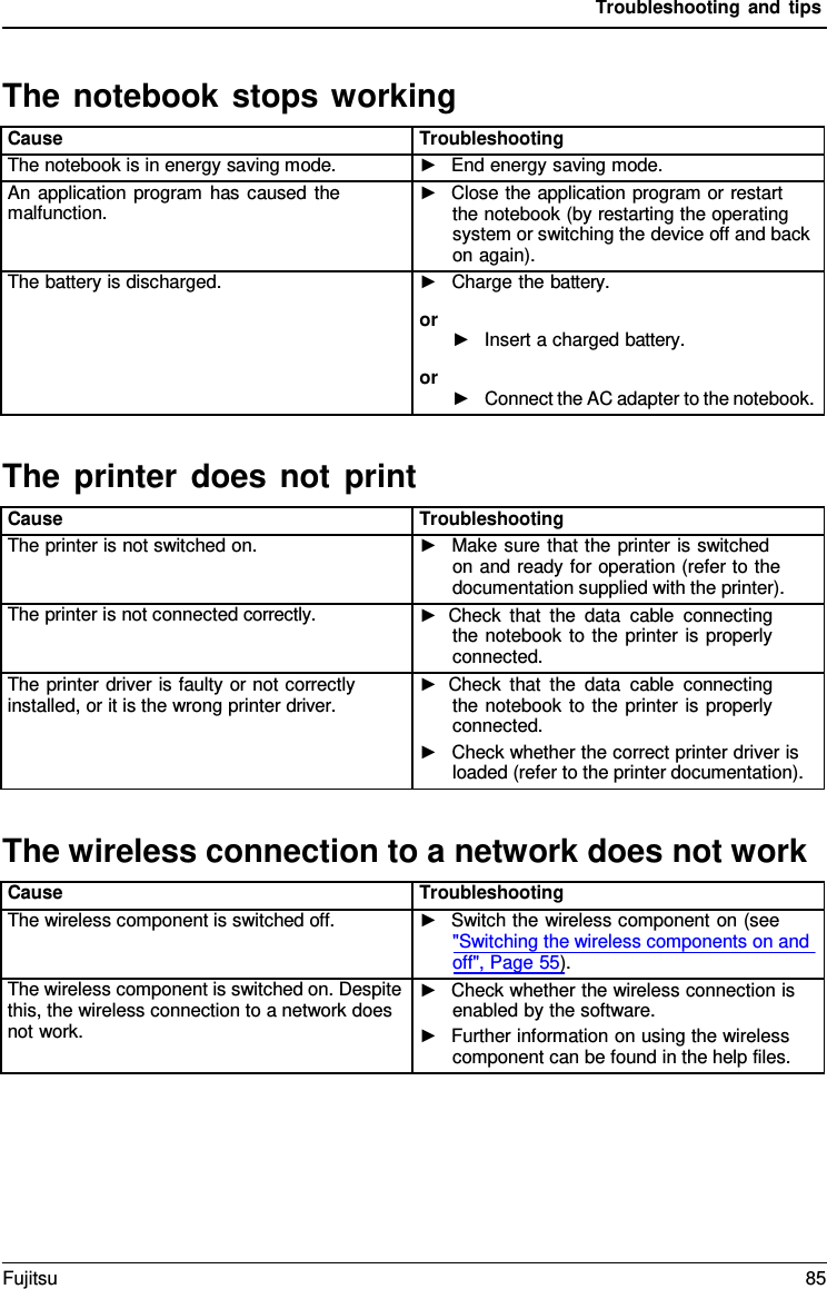 Troubleshooting and tips   The notebook stops working  Cause Troubleshooting The notebook is in energy saving mode. ►   End energy saving mode. An application program has caused the malfunction. ►   Close the application program or restart the notebook (by restarting the operating system or switching the device off and back on again). The battery is discharged. ►   Charge the battery. or ►   Insert a charged battery. or ►   Connect the AC adapter to the notebook.  The printer does not print  Cause Troubleshooting The printer is not switched on. ►   Make sure that the printer is switched on and ready for operation (refer to the documentation supplied with the printer). The printer is not connected correctly. ► Check that the data cable connecting the notebook to the printer is properly connected. The printer driver is faulty or not correctly installed, or it is the wrong printer driver. ► Check that the data cable connecting the notebook to the printer is properly connected. ►   Check whether the correct printer driver is loaded (refer to the printer documentation).  The wireless connection to a network does not work  Cause Troubleshooting The wireless component is switched off. ►   Switch the wireless component on (see "Switching the wireless components on and off", Page 55). The wireless component is switched on. Despite this, the wireless connection to a network does not work. ►   Check whether the wireless connection is enabled by the software. ►   Further information on using the wireless component can be found in the help files. Fujitsu 85  