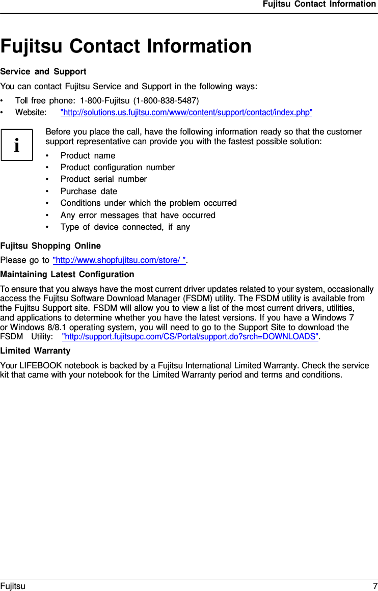 Fujitsu Contact Information   Fujitsu Contact Information Service and Support You can contact Fujitsu Service and Support in the following ways: &bull; Toll free phone:  1-800-Fujitsu (1-800-838-5487) &bull; Website:      "http://solutions.us.fujitsu.com/www/content/support/contact/index.php"  Before you place the call, have the following information ready so that the customer support representative can provide you with the fastest possible solution: &bull; Product name &bull; Product configuration number &bull; Product serial number &bull; Purchase date &bull; Conditions under which the problem occurred &bull; Any error messages that have occurred &bull; Type of device connected, if any  Fujitsu Shopping Online Please go to "http://www.shopfujitsu.com/store/ ". Maintaining Latest Configuration To ensure that you always have the most current driver updates related to your system, occasionally access the Fujitsu Software Download Manager (FSDM) utility. The FSDM utility is available from the Fujitsu Support site. FSDM will allow you to view a list of the most current drivers, utilities,    and applications to determine whether you have the latest versions. If you have a Windows 7 or Windows 8/8.1 operating system, you will need to go to the Support Site to download the FSDM   Utility:    "http://support.fujitsupc.com/CS/Portal/support.do?srch=DOWNLOADS". Limited Warranty Your LIFEBOOK notebook is backed by a Fujitsu International Limited Warranty. Check the service kit that came with your notebook for the Limited Warranty period and terms and conditions. Fujitsu  7  