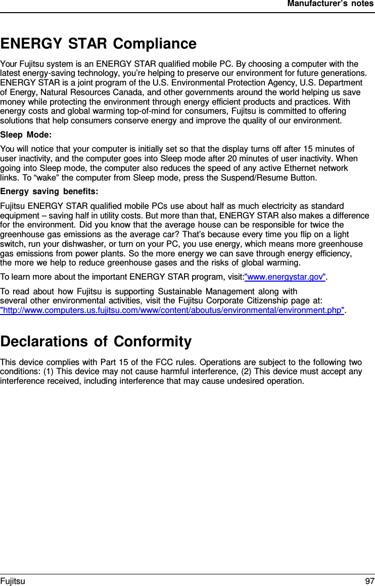 Manufacturer&rsquo;s notes   ENERGY STAR Compliance Your Fujitsu system is an ENERGY STAR qualified mobile PC. By choosing a computer with the latest energy-saving technology, you&rsquo;re helping to preserve our environment for future generations. ENERGY STAR is a joint program of the U.S. Environmental Protection Agency, U.S. Department of Energy, Natural Resources Canada, and other governments around the world helping us save money while protecting the environment through energy efficient products and practices. With energy costs and global warming top-of-mind for consumers, Fujitsu is committed to offering solutions that help consumers conserve energy and improve the quality of our environment. Sleep Mode: You will notice that your computer is initially set so that the display turns off after 15 minutes of user inactivity, and the computer goes into Sleep mode after 20 minutes of user inactivity. When going into Sleep mode, the computer also reduces the speed of any active Ethernet network links. To &ldquo;wake&rdquo; the computer from Sleep mode, press the Suspend/Resume Button. Energy saving benefits: Fujitsu ENERGY STAR qualified mobile PCs use about half as much electricity as standard equipment &ndash; saving half in utility costs. But more than that, ENERGY STAR also makes a difference for the environment. Did you know that the average house can be responsible for twice the greenhouse gas emissions as the average car? That&rsquo;s because every time you flip on a light switch, run your dishwasher, or turn on your PC, you use energy, which means more greenhouse gas emissions from power plants. So the more energy we can save through energy efficiency,     the more we help to reduce greenhouse gases and the risks of global warming. To learn more about the important ENERGY STAR program, visit:"www.energystar.gov". To read about how Fujitsu is supporting Sustainable Management along with several other environmental activities, visit the Fujitsu Corporate Citizenship page at: "http://www.computers.us.fujitsu.com/www/content/aboutus/environmental/environment.php".   Declarations of Conformity This device complies with Part 15 of the FCC rules. Operations are subject to the following two conditions: (1) This device may not cause harmful interference, (2) This device must accept any interference received, including interference that may cause undesired operation. Fujitsu 97  