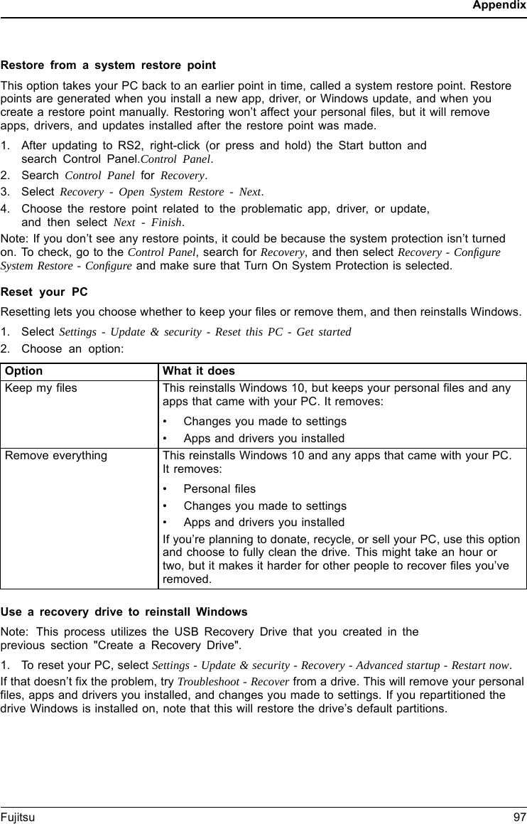 AppendixRestore from a system restore pointThis option takes your PC back to an earlier point in time, called a system restore point. Restorepoints are generated when you install a new app, driver, or Windows update, and when youcreate a restore point manually. Restoring won&rsquo;t affect your personal files, but it will removeapps, drivers, and updates installed after the restore point was made.1. After updating to RS2, right-click (or press and hold) the Start button andsearch Control Panel.Control Panel.2. Search Control Panel for Recovery.3. Select Recovery - Open System Restore - Next.4. Choose the restore point related to the problematic app, driver, or update,and then select Next - Finish.Note: If you don&rsquo;t see any restore points, it could be because the system protection isn&rsquo;t turnedon. To check, go to the Control Panel, search for Recovery, and then select Recovery - ConﬁgureSystem Restore - Conﬁgure and make sure that Turn On System Protection is selected.Reset your PCResetting lets you choose whether to keep your files or remove them, and then reinstalls Windows.1. Select Settings - Update &amp; security - Reset this PC - Get started2. Choose an option:Option What it doesKeep my files This reinstalls Windows 10, but keeps your personal files and anyapps that came with your PC. It removes:&bull; Changes you made to settings&bull; Apps and drivers you installedRemove everything This reinstalls Windows 10 and any apps that came with your PC.It removes:&bull; Personal files&bull; Changes you made to settings&bull; Apps and drivers you installedIf you&rsquo;re planning to donate, recycle, or sell your PC, use this optionand choose to fully clean the drive. This might take an hour ortwo, but it makes it harder for other people to recover files you&rsquo;veremoved.Use a recovery drive to reinstall WindowsNote: This process utilizes the USB Recovery Drive that you created in theprevious section "Create a Recovery Drive".1. To reset your PC, select Settings - Update &amp; security - Recovery - Advanced startup - Restart now.If that doesn&rsquo;t fix the problem, try Troubleshoot - Recover from a drive. This will remove your personalfiles, apps and drivers you installed, and changes you made to settings. If you repartitioned thedrive Windows is installed on, note that this will restore the drive&rsquo;s default partitions.Fujitsu 97