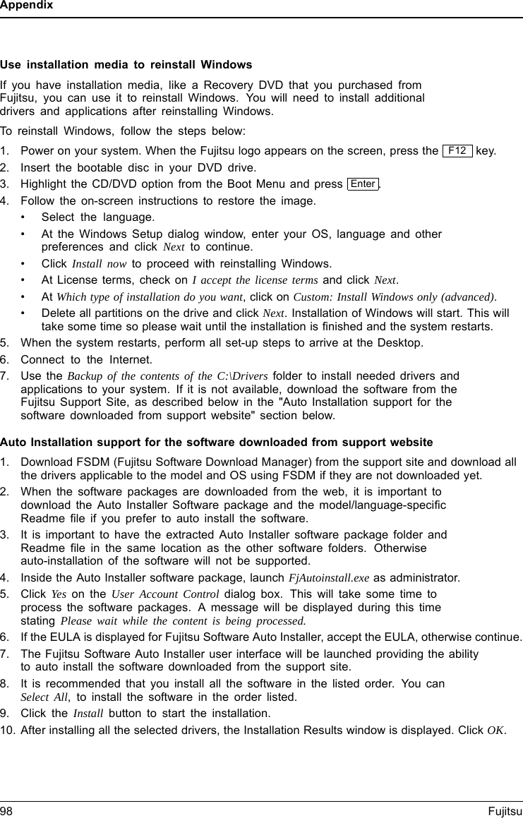 AppendixUse installation media to reinstall WindowsIf you have installation media, like a Recovery DVD that you purchased fromFujitsu, you can use it to reinstall Windows. You will need to install additionaldrivers and applications after reinstalling Windows.To reinstall Windows, follow the steps below:1. Power on your system. When the Fujitsu logo appears on the screen, press the F12 key.2. Insert the bootable disc in your DVD drive.3. Highlight the CD/DVD option from the Boot Menu and press Enter .4. Follow the on-screen instructions to restore the image.&bull; Select the language.&bull; At the Windows Setup dialog window, enter your OS, language and otherpreferences and click Next to continue.&bull;ClickInstall now to proceed with reinstalling Windows.&bull; At License terms, check on I accept the license terms and click Next.&bull;AtWhich type of installation do you want,clickonCustom: Install Windows only (advanced).&bull; Delete all partitions on the drive and click Next. Installation of Windows will start. This willtake some time so please wait until the installation is finished and the system restarts.5. When the system restarts, perform all set-up steps to arrive at the Desktop.6. Connect to the Internet.7. Use the Backup of the contents of the C:\Drivers folder to install needed drivers andapplications to your system. If it is not available, download the software from theFujitsu Support Site, as described below in the "Auto Installation support for thesoftware downloaded from support website" section below.Auto Installation support for the software downloaded from support website1. Download FSDM (Fujitsu Software Download Manager) from the support site and download allthe drivers applicable to the model and OS using FSDM if they are not downloaded yet.2. When the software packages are downloaded from the web, it is important todownload the Auto Installer Software package and the model/language-specificReadme file if you prefer to auto install the software.3. It is important to have the extracted Auto Installer software package folder andReadme file in the same location as the other software folders. Otherwiseauto-installation of the software will not be supported.4. Inside the Auto Installer software package, launch FjAutoinstall.exe as administrator.5. Click Yes on the User Account Control dialog box. This will take some time toprocess the software packages. A message will be displayed during this timestating Please wait while the content is being processed.6. If the EULA is displayed for Fujitsu Software Auto Installer, accept the EULA, otherwise continue.7. The Fujitsu Software Auto Installer user interface will be launched providing the abilityto auto install the software downloaded from the support site.8. It is recommended that you install all the software in the listed order. You canSelect All, to install the software in the order listed.9. Click the Install button to start the installation.10. After installing all the selected drivers, the Installation Results window is displayed. Click OK.98 Fujitsu