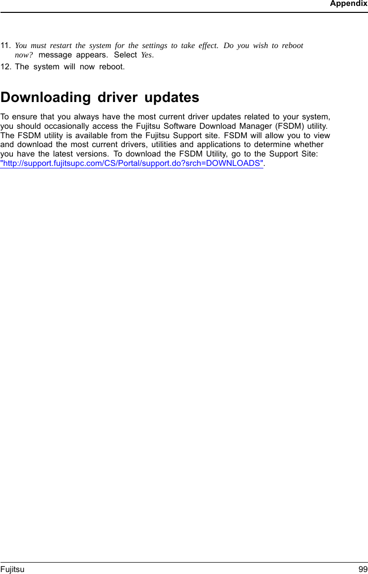 Appendix11. You must restart the system for the settings to take effect. Do you wish to rebootnow? message appears. Select Yes.12. The system will now reboot.Downloading driver updatesTo ensure that you always have the most current driver updates related to your system,you should occasionally access the Fujitsu Software Download Manager (FSDM) utility.The FSDM utility is available from the Fujitsu Support site. FSDM will allow you to viewand download the most current drivers, utilities and applications to determine whetheryou have the latest versions. To download the FSDM Utility, go to the Support Site:"http://support.fujitsupc.com/CS/Portal/support.do?srch=DOWNLOADS".Fujitsu 99