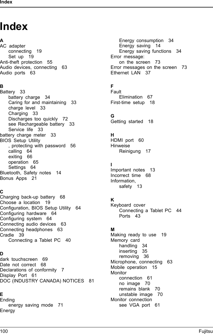 IndexIndexAAC adapterconnecting 19Set up 19Anti-theft protection 55Audio devices, connecting 63Audio ports 63BBattery 33battery charge 34Caring for and maintaining 33charge level 33Charging 33Discharges too quickly 72see Rechargeable battery 33Service life 33battery charge meter 33BIOS Setup Utility, protecting with password 56calling 64exiting 66operation 65Settings 64Bluetooth, Safety notes 14Bonus Apps 21CCharging back-up battery 68Choose a location 19Configuration, BIOS Setup Utility 64Configuring hardware 64Configuring system 64Connecting audio devices 63Connecting headphones 63Cradle 39Connecting a Tablet PC 40Ddark touchscreen 69Date not correct 68Declarations of conformity 7Display Port 61DOC (INDUSTRY CANADA) NOTICES 81EEndingenergy saving mode 71EnergyEnergy consumption 34Energy saving 14Energy saving functions 34Error message:on the screen 73Error messages on the screen 73Ethernet LAN 37FFaultElimination 67First-time setup 18GGetting started 18HHDMI port 60HinweiseReinigung 17IImportant notes 13Incorrect time 68Information,safety 13KKeyboard coverConnecting a Tablet PC 44Ports 43MMaking ready to use 19Memory cardhandling 34inserting 35removing 36Microphone, connecting 63Mobile operation 15Monitorconnection 61no image 70remains blank 70unstable image 70Monitor connectionsee VGA port 61100 Fujitsu