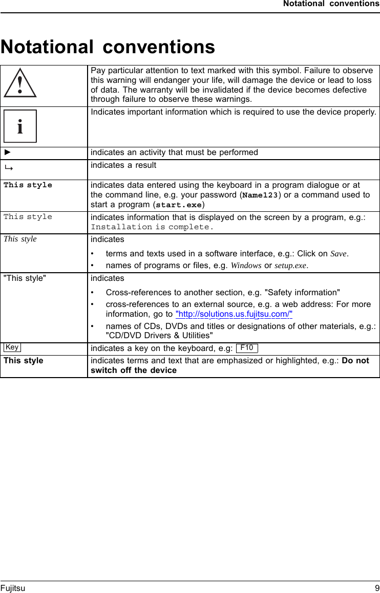 Notational conventionsNotational conventionsPay particular attention to text marked with this symbol. Failure to observethis warning will endanger your life, will damage the device or lead to lossof data. The warranty will be invalidated if the device becomes defectivethrough failure to observe these warnings.Indicates important information which is required to use the device properly.►indicates an activity that must be performedindicates a resultThis style indicates data entered using the keyboard in a program dialogue or atthe command line, e.g. your password (Name123)oracommandusedtostart a program (start.exe)This style indicates information that is displayed on the screen by a program, e.g.:Installation is complete.This style indicates&bull; terms and texts used in a software interface, e.g.: Click on Save.&bull; names of programsorfiles, e.g. Windows or setup.exe."This style" indicates&bull; Cross-references to another section, e.g. "Safety information"&bull;cross-references to an external source, e.g. a web address: For more information, go to "http://solutions.us.fujitsu.com/"&bull;names of CDs, DVDs and titles or designations of other materials, e.g.: "CD/DVD Drivers &amp; Utilities" Key indicates a key on the keyboard, e.g: F10This styleindicates terms and text that are emphasized or highlighted, e.g.: Do notswitch off the deviceFujitsu 9
