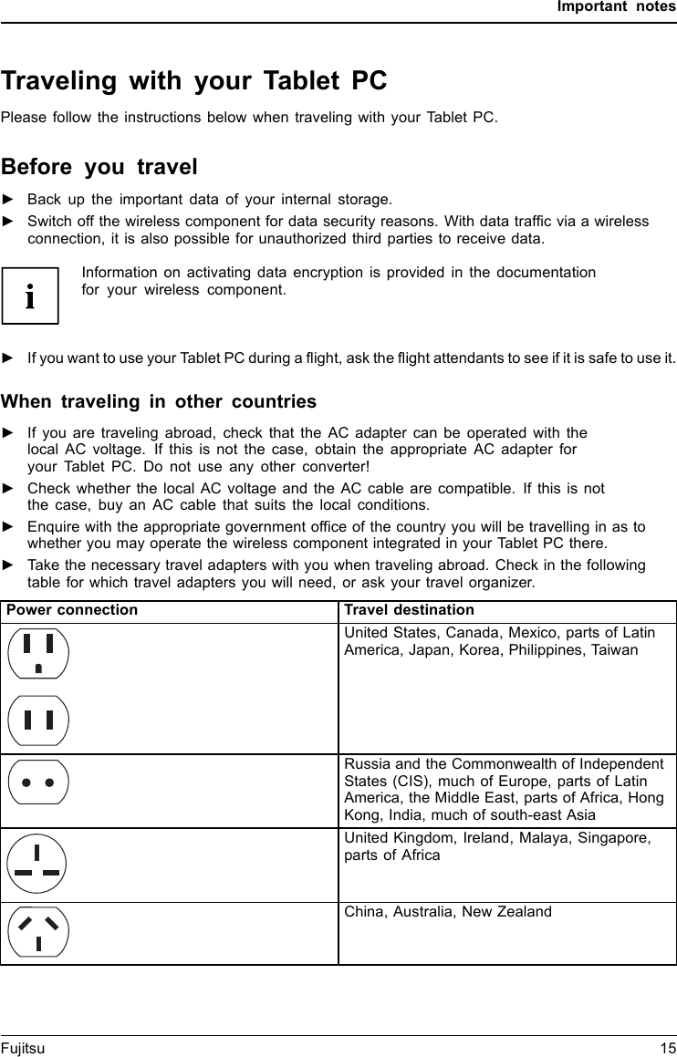 Important notesTraveling with your Tablet PCMobileoperationNotesTrans portati onTabletPCPlease follow the instructions below when traveling with your Tablet PC.Before you travel►Back up the important data of your internal storage.Tab l e tTraveling,tablet►Switch off the wireless component for data security reasons. With data trafficviaawirelessconnection, it is also possible for unauthorized third parties to receive data.Information on activating data encryption is provided in the documentationfor your wireless component.►If you want to use your Tablet PC during a flight, ask the flight attendants to see if it is safe to use it.When traveling in other countries►If you are traveling abroad, check that the AC adapter can be operated with thelocal AC voltage. If this is not the case, obtain the appropriate AC adapter foryour Tablet PC. Do not use any other converter!►Check whether the local AC voltage and the AC cable are compatible. If this is notthe case, buy an AC cable that suits the local conditions.►Enquire with the appropriate government office of the country you will be travelling in as towhether you may operate the wireless component integrated in your Tablet PC there.►Take the necessary travel adapters with you when traveling abroad. Check in the followingtable for which travel adapters you will need, or ask your travel organizer.Power connection Travel destinationUnited States, Canada, Mexico, parts of LatinAmerica, Japan, Korea, Philippines, TaiwanRussia and the Commonwealth of IndependentStates (CIS), much of Europe, parts of LatinAmerica, the Middle East, parts of Africa, HongKong, India, much of south-east AsiaUnited Kingdom, Ireland, Malaya, Singapore,parts of AfricaChina, Australia, New ZealandFujitsu 15