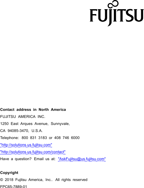 Contact address in North AmericaFUJITSU AMERICA INC.1250 East Arques Avenue, Sunnyvale,CA 94085-3470, U.S.A.Telephone: 800 831 3183 or 408 746 6000"http://solutions.us.fujitsu.com""http://solutions.us.fujitsu.com/contact"Have a question? Email us at: "AskFujitsu@us.fujitsu.com"Copyright&copy;2018Fujitsu America, Inc.. All rights reservedFPC65-7889-01