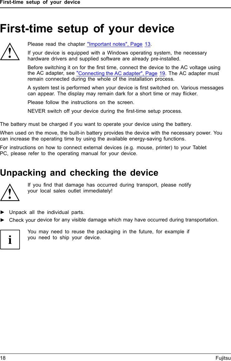 First-time setup of your deviceFirst-time setup of your deviceFirst- timese tupGettingstartedPlease read the chapter "Important notes", Page 13.If your device is equipped with a Windows operating system, the necessaryhardware drivers and supplied software are already pre-installed.Beforeswitchingitonforthefirst time, connect the device to the AC voltage usingthe AC adapter, see "Connecting the AC adapter", Page 19. The AC adapter mustremain connected during the whole of the installation process.A system test is performed when your device is first switched on. Various messagescan appear. The display may remain dark for a short time or may flicker.Please follow the instructions on the screen.NEVER switch off your device during the first-time setup process.The battery must be charged if you want to operate your device using the battery.When used on the move, the built-in battery provides the device with the necessary power. Youcan increase the operating time by using the available energy-saving functions.For instructions on how to connect external devices (e.g. mouse, printer) to your TabletPC, please refer to the operating manual for your device.Unpacking and checking the deviceIf you find that damage has occurred during transport, please notifyyour local sales outlet immediately!►Unpack all the individual parts.PackagingTransport►Check your device for any visible damage which may have occurred during transportation.You may need to reuse the packaging in the future, for example ifyou need to ship your device.18 Fujitsu