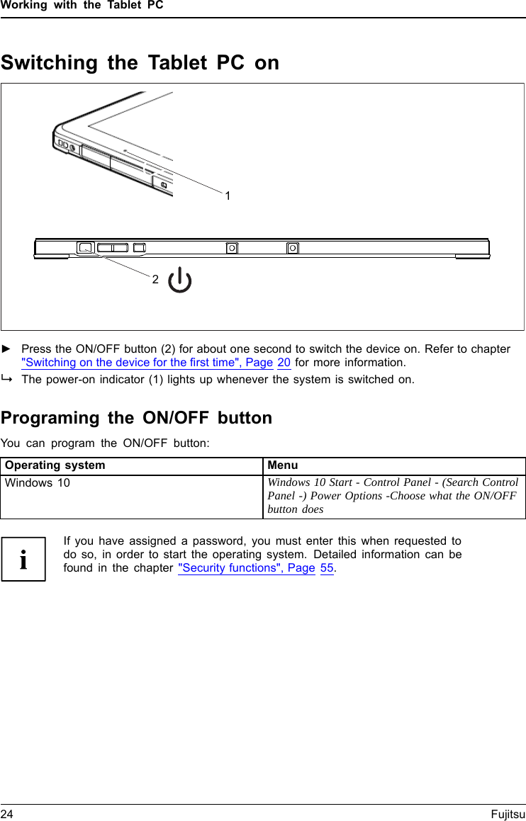 Working with the Tablet PCSwitching the Tablet PC onTablet:SwitchingonPower-onPower-onindicatorSuspend/Resume button►Press the ON/OFF button (2) for about one second to switch the device on. Refer to chapter"Switching on the device for the first time", Page 20 for more information.The power-on indicator (1) lights up whenever the system is switched on.Programing the ON/OFF buttonYou can program the ON/OFF button:Operating system MenuWindows 10 Windows 10 Start - Control Panel - (Search ControlPanel -) Power Options -Choose what the ON/OFFbutton doesIf you have assigned a password, you must enter this when requested todo so, in order to start the operating system. Detailed information can befound in the chapter "Security functions", Page 55.24 Fujitsu21