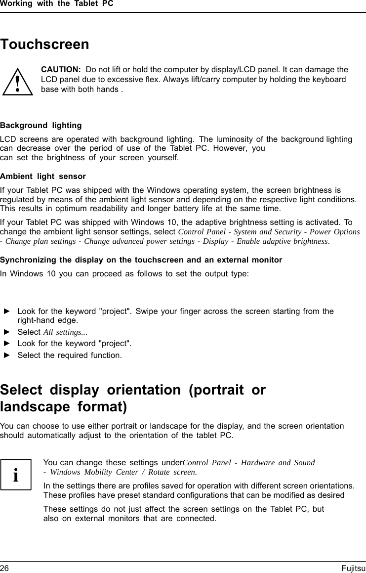 Working with the Tablet PCBackground lightingLCD screens are operated with background lighting. The luminosity of the background lighting can decrease over the period of use of the Tablet PC. However, youcan set the brightness of your screen yourself.Ambient light sensorIf your Tablet PC was shipped with the Windows operating system, the screen brightness is regulated by means of the ambient light sensor and depending on the respective light conditions. This results in optimum readability and longer battery life at the same time.If your Tablet PC was shipped with Windows 10, the adaptive brightness setting is activated. To change the ambient light sensor settings, select Control Panel - System and Security - Power Options -Change plan settings - Change advanced power settings - Display - Enable adaptive brightness.Synchronizing the display on the touchscreen and an external monitorIn Windows 10 you can proceed as follows to set the output type:►Look for the keyword "project". Swipe your finger across the screen starting from theright-hand edge.►Select All settings...►Look for the keyword "project".►Select the required function.Select display orientation (portrait orlandscape format)You can choose to use either portrait or landscape for the display, and the screen orientationshould automatically adjust to the orientation of the tablet PC.26 FujitsuYou can change these settings underControl Panel - Hardware and Sound-Windows Mobility Center / Rotate screen.In the settings there are profiles saved for operation with different screen orientations. These profiles have preset standard configurations that can be modified as desiredThese settings do not just affect the screen settings on the Tablet PC, butalso on external monitors that are connected.TouchscreenCAUTION:  Do not lift or hold the computer by display/LCD panel. It can damage the LCD panel due to excessive flex. Always lift/carry computer by holding the keyboard base with both hands .