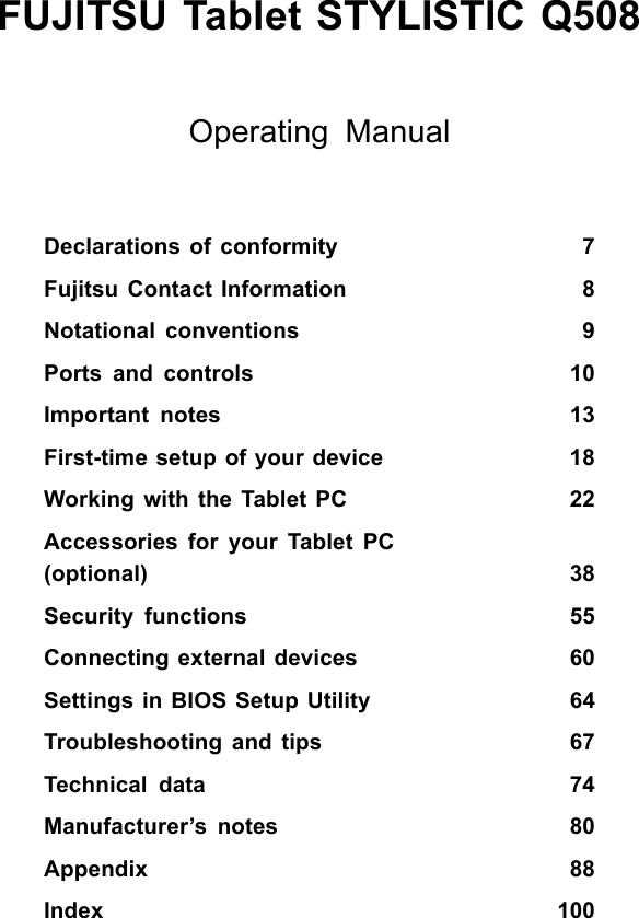 FUJITSU Tablet STYLISTIC Q508Operating ManualDeclarations of conformity 7Fujitsu Contact Information 8Notational conventions 9Ports and controls 10Important notes 13First-time setup of your device 18WorkingwiththeTabletPC 22Accessories for your Tablet PC(optional) 38Security functions 55Connecting external devices 60Settings in BIOS Setup Utility 64Troubleshooting and tips 67Technical data 74Manufacturer&rsquo;s notes 80Appendix 88Index 100