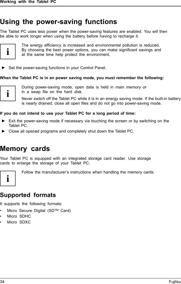 Working with the Tablet PCUsing the power-saving functionsEnergyEnergyBatteryThe Tablet PC uses less power when the power-saving features are enabled. You will thenbe able to work longer when using the battery before having to recharge it.The energy efficiency is increased and environmental pollution is reduced.By choosing the best power options, you can make significant savings andat the same time help protect the environment.►Set the power-saving functions in your Control Panel.When the Tablet PC is in an power saving mode, you must remember the following:During power-saving mode, open data is held in main memory orin a swap file on the hard disk.Never switch off the Tablet PC while it is in an energy saving mode. If the built-in batteryis nearly drained, close all open files and do not go into power-saving mode.If you do not intend to use your Tablet PC for a long period of time:►Exit the power-saving mode if necessary via touching the screen or by switching on theTablet PC.►Close all opened programs and completely shut down the Tablet PC.Memory cardsSlotYour Tablet PC is equipped with an integrated storage card reader. Use storagecards to enlarge the storage of your Tablet PC.Follow the manufacturer&rsquo;s instructions when handling the memory cards.MemorycardSupported formatsIt supports the following formats:&bull; Micro Secure Digital (SDTM Card)&bull; Micro SDHC&bull;MicroSDXC34 Fujitsu