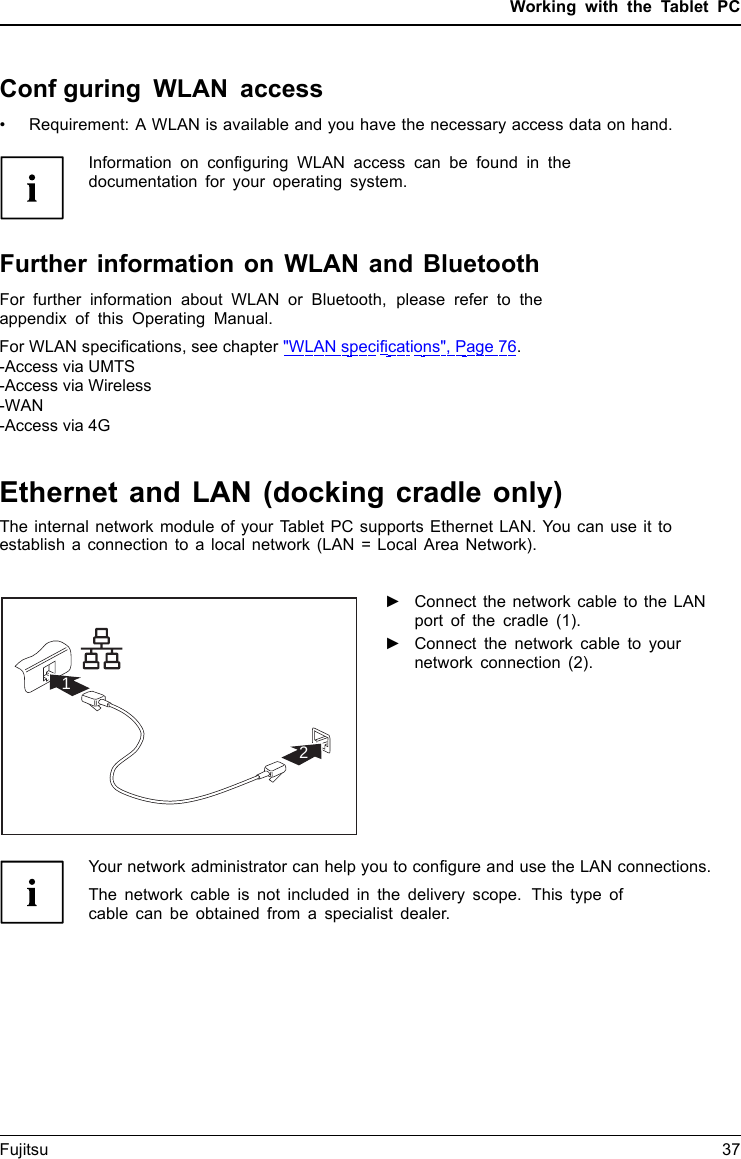 Working with the Tablet PCConfguring WLAN access&bull; Requirement: A WLAN is available and you have the necessary access data on hand.Information on configuring WLAN access can be found in thedocumentation for your operating system.Further information on WLAN and BluetoothFor further information about WLAN or Bluetooth, please refer to theappendix of this Operating Manual.For WLAN specifications, see chapter "WLAN specifications", Page 76.-Access via UMTS-Access via Wireless-WAN-Access via 4GEthernet and LAN (docking cradle only)EthernetLANThe internal network module of your Tablet PC supports Ethernet LAN. You can use it to establish a connection to a local network (LAN = Local Area Network).21►Connect the network cable to the LANport of the cradle (1).►Connect the network cable to yournetwork connection (2).Your network administrator can help you to configure and use the LAN connections.The network cable is not included in the delivery scope. This type ofcable can be obtained from a specialist dealer.Fujitsu 37