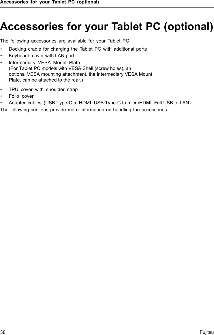 Accessories for your Tablet PC (optional)Accessories for your Tablet PC (optional)The following accessories are available for your Tablet PC:&bull; Docking cradle for charging the Tablet PC with additional ports&bull;Keyboard cover with LAN port&bull;Intermediary VESA Mount Plate &bull;TPU cover with shoulder strap&bull;Folio cover&bull; Adapter cables (USB Type-C to HDMI, USB Type-C to microHDMI, Full USB to LAN)The following sections provide more information on handling the accessories.38 Fujitsu(For Tablet PC models with VESA Shell (screw holes), an                       optional VESA mounting attachment, the Intermediary VESA Mount Plate, can be attached to the rear.)