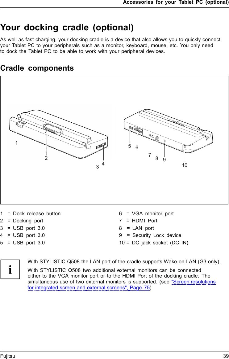 Accessories for your Tablet PC (optional)Your docking cradle (optional)As well as fast charging, your docking cradle is a device that also allows you to quickly connectyour Tablet PC to your peripherals such as a monitor, keyboard, mouse, etc. You only needto dock the Tablet PC to be able to work with your peripheral devices.Cradle componentsPortsPortsCradle123451068971 = Dock release button 2 = Docking port3=USBport 3.04=USBport 3.05=USBport 3.06 = VGA monitor port7 = HDMI Port8   = LAN port9   = Security Lock device 10 = DC jack socket (DC IN)With STYLISTIC Q508 the LAN port of the cradle supports Wake-on-LAN (G3 only).With STYLISTIC Q508 two additional external monitors can be connectedeither to the VGA monitor port or to the HDMI Port of the docking cradle. The simultaneous use of two external monitors is supported. (see "Screen resolutions for integrated screen and external screens", Page 75)Fujitsu 39