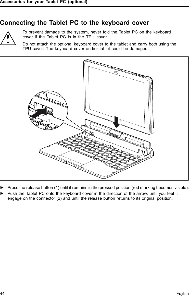 Accessories for your Tablet PC (optional)Connecting the Tablet PC to the keyboard coverKeyboardco verTo prevent damage to the system, never fold the Tablet PC on the keyboardcover if the Tablet PC is in the TPU cover.Do not attach the optional keyboard cover to the tablet and carry both using theTPU cover. The keyboard cover and/or tablet could be damaged.12►Press the release button (1) until it remains in the pressed position (red marking becomes visible).►Push the Tablet PC onto the keyboard cover in the direction of the arrow, until you feel itengage on the connector (2) and until the release button returns to its original position.44 Fujitsu