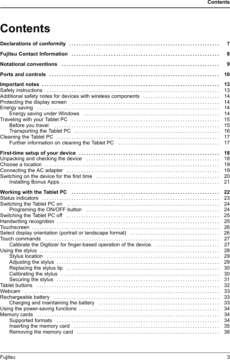 ContentsContentsDeclarations of conformity ............................................................. 7Fujitsu Contact Information ............................................................ 8Notationalconventions ................................................................ 9Portsandcontrols ..................................................................... 10Importantnotes ........................................................................ 13Safetyinstructions ...................................................................... 13Additional safety notes for devices with wireless components . . ............................. 14Protectingthedisplayscreen ............................................................ 14Energysaving .......................................................................... 14Energy saving under Windows ....................................................... 14TravelingwithyourTabletPC ............................................................ 15Beforeyoutravel ................................................................... 15TransportingtheTabletPC ........................................................... 16CleaningtheTabletPC .................................................................. 17FurtherinformationoncleaningtheTabletPC ......................................... 17First-time setup of yourdevice ......................................................... 18Unpacking and checkingthedevice ...................................................... 18Choose a location ....................................................................... 19Connecting the AC adapter . . . ........................................................... 19Switchingonthe device for the firsttime .................................................. 20Installing BonusApps ................................................................ 21Working withthe TabletPC ............................................................ 22Statusindicators ........................................................................ 23SwitchingtheTabletPCon .............................................................. 24ProgramingtheON/OFFbutton ...................................................... 24SwitchingtheTabletPCoff .............................................................. 25Handwriting recognition .................................................................. 25Touchscreen ............................................................................ 26Selectdisplayorientation(portraitorlandscapeformat) .................................... 26Touchcommands ....................................................................... 27Calibrate the Digitizer for finger-based operation of the device. . ......................... 27Usingthestylus ......................................................................... 28Styluslocation ...................................................................... 29Adjustingthestylus .................................................................. 29Replacingthestylustip .............................................................. 30Calibratingthestylus ................................................................ 30Securingthestylus .................................................................. 31Tabletbuttons .......................................................................... 32Webcam ............................................................................... 33Rechargeablebattery ................................................................... 33Chargingandmaintainingthebattery ................................................. 33Usingthepower-savingfunctions ......................................................... 34Memorycards .......................................................................... 34Supported formats .................................................................. 34Insertingthememorycard ........................................................... 35Removingthememorycard .......................................................... 36Fujitsu 3