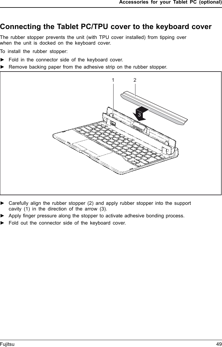 Accessories for your Tablet PC (optional)Connecting the Tablet PC/TPU cover to the keyboard coverThe rubber stopper prevents the unit (with TPU cover installed) from tipping overwhen the unit is docked on the keyboard cover.To install the rubber stopper:►Fold in the connector side of the keyboard cover.►Remove backing paper from the adhesive strip on the rubber stopper.213►Carefully align the rubber stopper (2) and apply rubber stopper into the supportcavity (1) in the direction of the arrow (3).►Apply finger pressure along the stopper to activate adhesive bonding process.►Fold out the connector side of the keyboard cover.Fujitsu 49