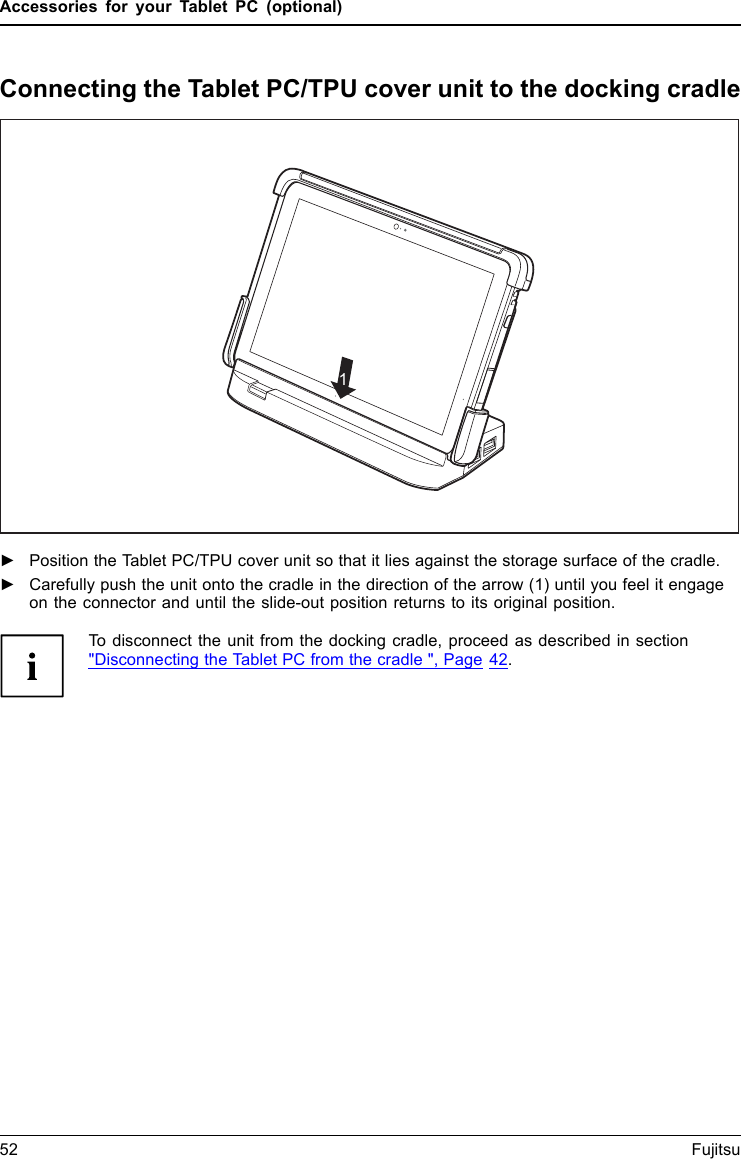 Accessories for your Tablet PC (optional)Connecting the Tablet PC/TPU cover unit to the docking cradle11►Position the Tablet PC/TPU cover unit so that it lies against the storage surface of the cradle.►Carefully push the unit onto the cradle in the direction of the arrow (1) until you feel it engageon the connector and until the slide-out position returns to its original position.To disconnect the unit from the docking cradle, proceed as described in section"Disconnecting the Tablet PC from the cradle ", Page 42.52 Fujitsu