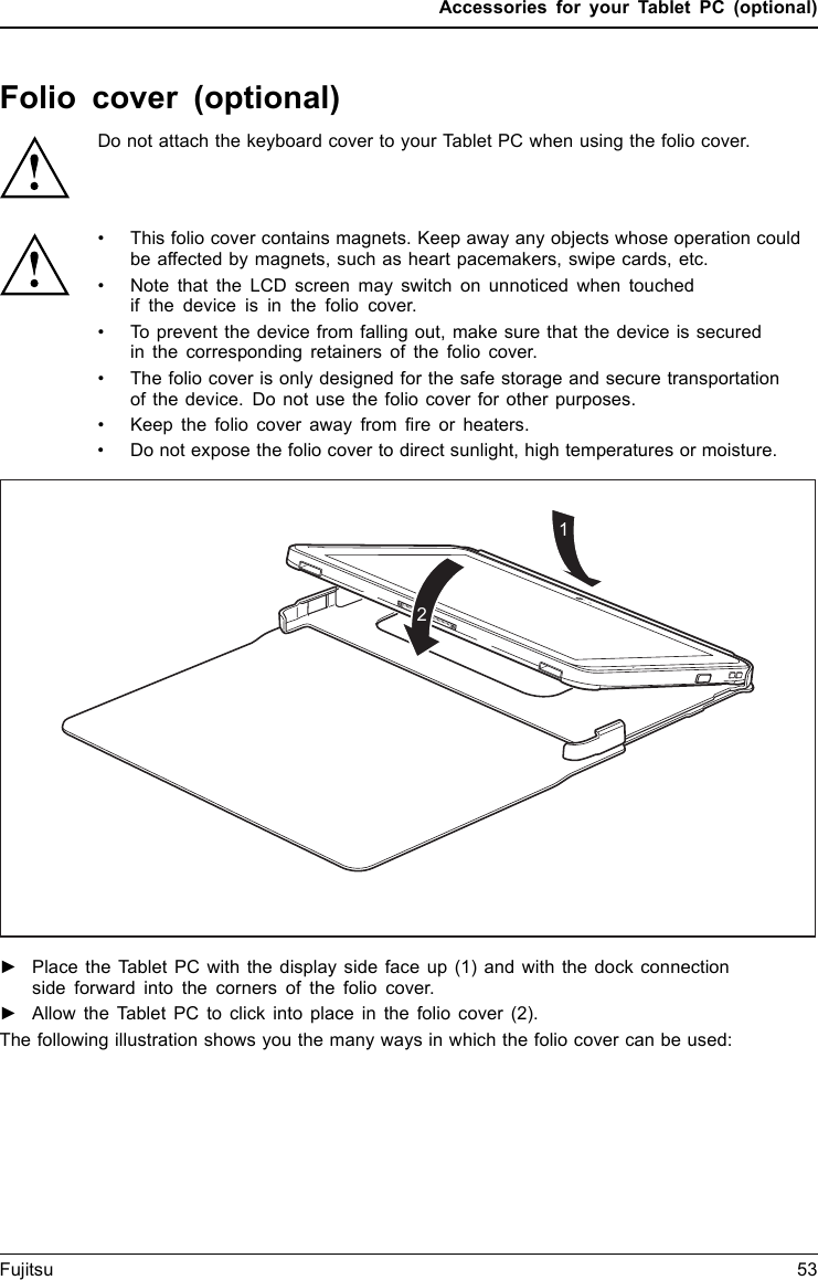 Accessories for your Tablet PC (optional)Folio cover (optional)Do not attach the keyboard cover to your Tablet PC when using the folio cover.&bull; This folio cover contains magnets. Keep away any objects whose operation couldbe affected by magnets, such as heart pacemakers, swipe cards, etc.&bull; Note that the LCD screen may switch on unnoticed when touchedif the device is in the folio cover.&bull; To prevent the device from falling out, make sure that the device is securedin the corresponding retainers of the folio cover.&bull; The folio cover is only designed for the safe storage and secure transportationof the device. Do not use the folio cover for other purposes.&bull; Keep the folio cover away from fire or heaters.&bull; Do not expose the folio cover to direct sunlight, high temperatures or moisture.12►Place the Tablet PC with the display side face up (1) and with the dock connectionside forward into the corners of the folio cover.►Allow the Tablet PC to click into place in the folio cover (2).The following illustration shows you the many ways in which the folio cover can be used:Fujitsu 53