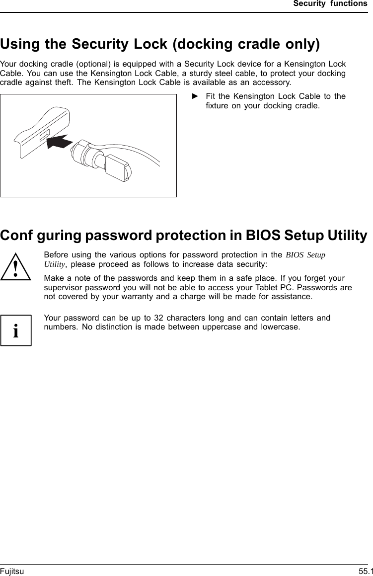 Using the Security Lock (docking cradle only)ASeSenccti-uu rrthiitteyyLLftpoorccokktectionYour docking cradle (optional) is equipped with a Security Lock device for a Kensington LockCable. You can use the Kensington Lock Cable, a sturdy steel cable, to protect your dockingcradle against theft. The Kensington Lock Cable is available as an accessory.►Fit the Kensington Lock Cable to thefixture on your docking cradle.Confguring password protection in BIOS Setup UtilityBefore using the various options for password protection in the BIOS SetupUtility, please proceed as follows to increase data security:Make a note of the passwords and keep them in a safe place. If you forget yoursupervisor password you will not be able to access your Tablet PC. Passwords arenot covered by your warranty and a charge will be made for assistance.Password protectionYour password can be up to 32 characters long and can contain letters andnumbers. No distinction is made between uppercase and lowercase.Fujitsu 55.1Security functions
