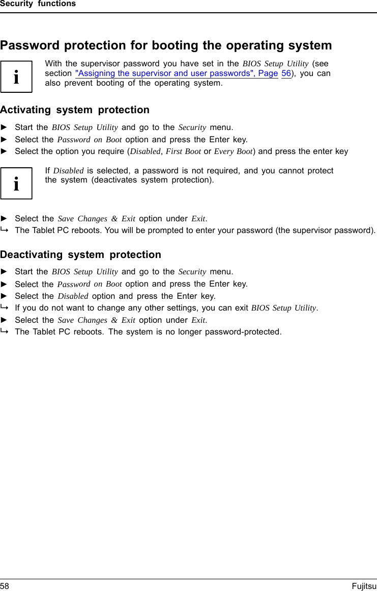 Security functionsPassword protection for booting the operating systemWith the supervisor password you have set in the BIOS Setup Utility (seesection "Assigning the supervisor and user passwords", Page 56), you canalso prevent booting of the operating system.Operating systemActivating system protection►Start the BIOS Setup Utility and go to the Security menu.Operatingsystem►Select the Password on Boot option and press the Enter key.►Select the option you require (Disabled,First Boot or Every Boot) and press the enter keyIf Disabled is selected, a password is not required, and you cannot protectthe system (deactivates system protection).►Select the Save Changes &amp; Exit option under Exit.The Tablet PC reboots. You will be prompted to enter your password (the supervisor password).Deactivating system protection►Start the BIOS Setup Utility and go to the Security menu.Operatingsystem►Select the Password on Boot option and press the Enter key.►Select the Disabled option and press the Enter key.Ifyoudonotwant to change any other settings, you can exit BIOS Setup Utility.►Select the Save Changes &amp; Exit option under Exit.The Tablet PC reboots. The system is no longer password-protected.58 Fujitsu