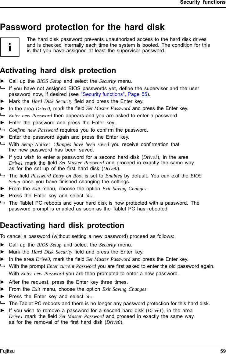 Security functionsPassword protection for the hard diskPasswordprotect ionThe hard disk password prevents unauthorized access to the hard disk drivesand is checked internally each time the system is booted. The condition for thisis that you have assigned at least the supervisor password.Activating hard disk protection►Call up the BIOS Setup and select the Security menu.If you have not assigned BIOS passwords yet, define the supervisor and the userpassword now, if desired(see"Security functions", Page 55).►Mark the Hard Disk Security field and press the Enter key.►In the area Drive0,markthefield Set Master Password and press the Enter key.Enter new Password then appears and you are asked to enter a password.►Enter the password and press the Enter key.Conﬁrm new Password requires you to confirm the password.►Enter the password again and press the Enter key.With Setup Notice: Changes have been saved you receive confirmation thatthe new password has been saved.►Ifyouwishtoenter a password for a second hard disk (Drive1), in the areaDrive1 mark the field Set Master Password and proceed in exactly the same wayas for the set up of the first hard disk (Drive0).The field Password Entry on Boot is set to Enabled by default. You can exit the BIOSSetup once you have finished changing the settings.►From the Exit menu, choose the option Exit Saving Changes.►Press the Enter key and select Yes.The Tablet PC reboots and your hard disk is now protected with a password. Thepassword prompt is enabled as soon as the Tablet PC has rebooted.Deactivating hard disk protectionTo cancel a password (without setting a new password) proceed as follows:►Call up the BIOS Setup and select the Security menu.►Mark the Hard Disk Security field and press the Enter key.►In the area Drive0, mark the field Set Master Password and press the Enter key.With the prompt Enter current Password you are first asked to enter the old password again.With Enter new Password you are then prompted to enter a new password.►After the request, press the Enter key three times.►From the Exit menu, choose the option Exit Saving Changes.►Press the Enter key and select Yes.The Tablet PC reboots and there is no longer any password protection for this hard disk.►If you wish to remove a password for a second hard disk (Drive1), in the areaDrive1 mark the field Set Master Password and proceed in exactly the same wayas for the removal of the first hard disk (Drive0).Fujitsu 59