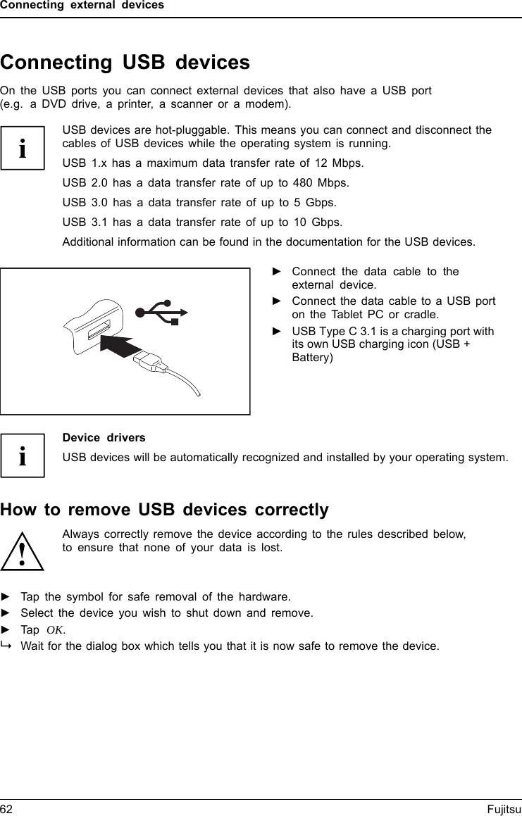 Connecting external devicesConnecting USB devicesUSBportsOn the USB ports you can connect external devices that also have a USB port(e.g. a DVD drive, a printer, a scanner or a modem).USB devices are hot-pluggable. This means you can connect and disconnect thecables of USB devices while the operating system is running.USB 1.x has a maximum data transfer rate of 12 Mbps.USB 2.0 has a data transfer rate of up to 480 Mbps.USB 3.0 has a data transfer rate of up to 5 Gbps.USB 3.1 has a data transfer rate of up to 10 Gbps.Additional information can be found in the documentation for the USB devices.►Connect the data cable to theexternal device.►Connect the data cable to a USB porton the Tablet PC or cradle.►USB Type C 3.1 is a charging port withits own USB charging icon (USB +Battery)Device driversUSB devices will be automatically recognized and installed by your operating system.How to remove USB devices correctlyAlways correctly remove the device according to the rules described below,to ensure that none of your data is lost.►Tap the symbol for safe removal of the hardware.►Select the device you wish to shut down and remove.►Tap OK.Wait for the dialog box which tells you that it is now safe to remove the device.62 Fujitsu