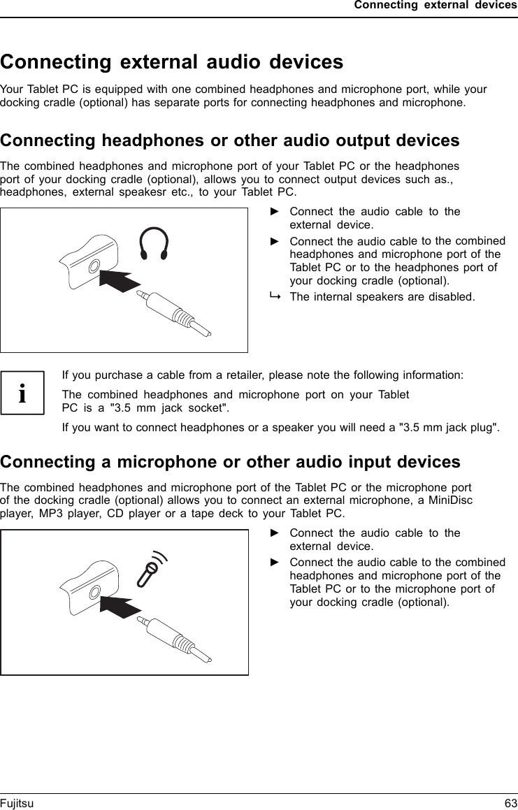 Connecting external devicesConnecting external audio devicesYour Tablet PC is equipped with one combined headphones and microphone port, while yourdocking cradle (optional) has separate ports for connecting headphones and microphone.Connecting headphones or other audio output devicesConnectingaudio devicesAudioportsConnectingheadphonesThe combined headphones and microphone port of your Tablet PC or the headphonesport of your docking cradle (optional), allows you to connect output devices such as.,headphones, external speakesr etc., to your Tablet PC.►Connect the audio cable to theexternal device.►Connect the audio cable to the combinedheadphones and microphone port of theTablet PC or to the headphones port ofyour docking cradle (optional).The internal speakers are disabled.If you purchase a cable from a retailer, please note the following information:The combined headphones and microphone port on your TabletPC is a "3.5 mm jack socket".If you want to connect headphones or a speaker you will need a "3.5 mm jack plug".Connecting a microphone or other audio input devicesAudiodevices, connectingAudioportsMicrophone,conn ectingThe combined headphones and microphone port of the Tablet PC or the microphone portof the docking cradle (optional) allows you to connect an external microphone, a MiniDiscplayer, MP3 player, CD player or a tape deck to your Tablet PC.►Connect the audio cable to theexternal device.►Connect the audio cable to the combinedheadphones and microphone port of theTablet PC or to the microphone port ofyour docking cradle (optional).Fujitsu 63