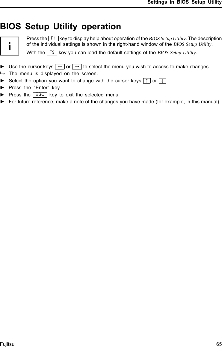Settings in BIOS Setup UtilityBIOS Setup Utility operationBIOSSetupUtilityPress the F1 key to display help about operation of the BIOS Setup Utility. The descriptionof the individual settings is shown in the right-hand window of the BIOS Setup Utility.With the F9 key you can load the default settings of the BIOS Setup Utility.►Use the cursor keys &larr;or &rarr;to select the menu you wish to access to make changes.The menu is displayed on the screen.►Select the option you want to change with the cursor keys &uarr;or &darr;.►Press the "Enter" key.►Press the ESC key to exit the selected menu.►For future reference, make a note of the changes you have made (for example, in this manual).Fujitsu 65