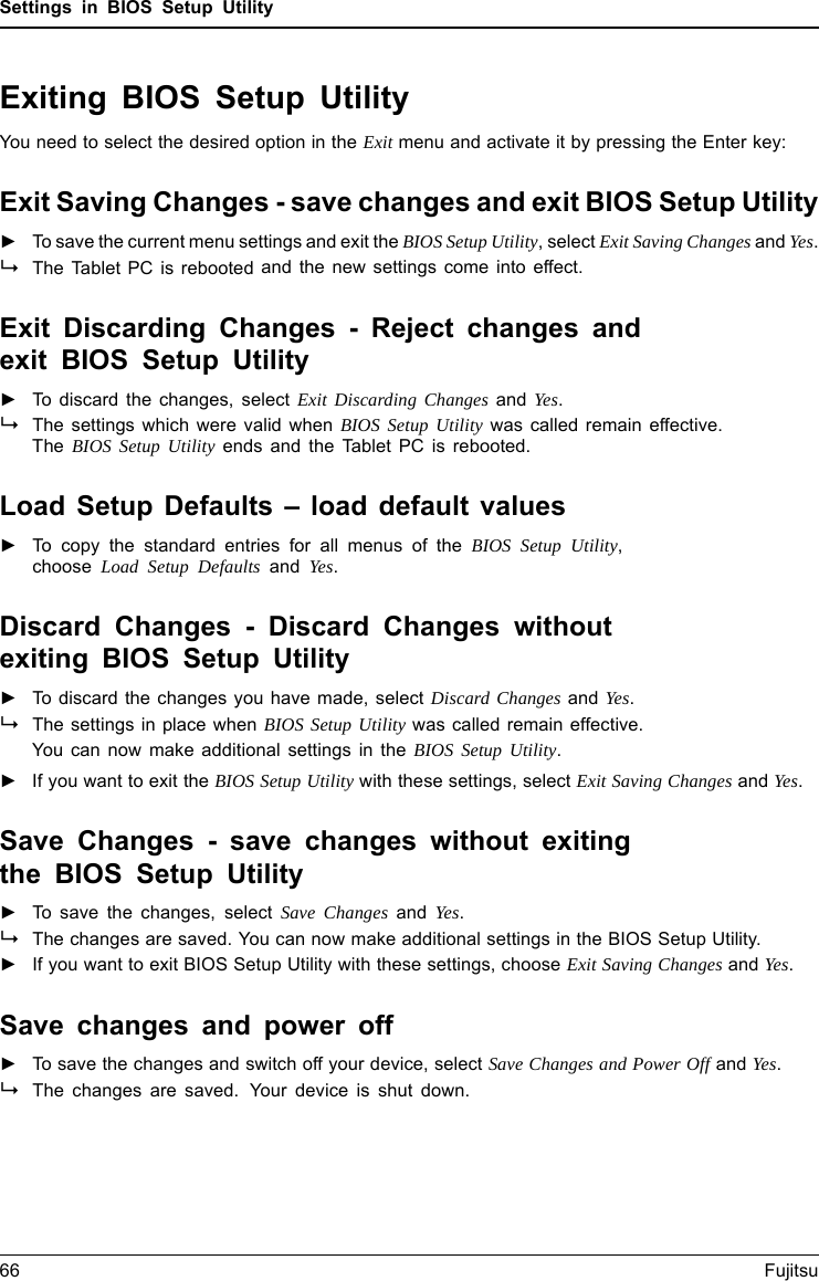 Settings in BIOS Setup UtilityExiting BIOS Setup UtilityBIOSSetupUtilityYou need to select the desired option in the Exit menu and activate it by pressing the Enter key:Exit Saving Changes - save changes and exit BIOS Setup Utility►To save the current menu settings and exit the BIOS Setup Utility, select Exit Saving Changes and Yes.The Tablet PC is rebooted and the new settings come into effect.Exit Discarding Changes - Reject changes andexit BIOS Setup Utility►To discard the changes, select Exit Discarding Changes and Yes.The settings which were valid when BIOS Setup Utility was called remain effective.The BIOS Setup Utility ends and the Tablet PC is rebooted.Load Setup Defaults &ndash; load default values►To copy the standard entries for all menus of the BIOS Setup Utility,choose Load Setup Defaults and Yes.Discard Changes - Discard Changes withoutexiting BIOS Setup Utility►To discard the changes you have made, select Discard Changes and Yes.The settings in place when BIOS Setup Utility was called remain effective.You can now make additional settings in the BIOS Setup Utility.►IfyouwanttoexittheBIOS Setup Utility with these settings, select Exit Saving Changes and Yes.Save Changes - save changes without exitingthe BIOS Setup Utility►To save the changes, select Save Changes and Yes.The changes are saved. You can now make additional settings in the BIOS Setup Utility.►If you want to exit BIOS Setup Utility with these settings, choose Exit Saving Changes and Yes.Save changes and power off►To save the changes and switch off your device, select Save Changes and Power Off and Yes.The changes are saved. Your device is shut down.66 Fujitsu