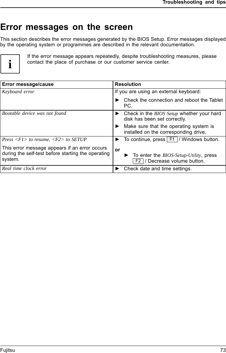 Troubleshooting and tipsError messages on the screenErrormessages onthes creenErrormessage:This section describes the error messages generated by the BIOS Setup. Error messages displayedby the operating system or programmes are described in the relevant documentation.If the error message appears repeatedly, despite troubleshooting measures, pleasecontact the place of purchase or our customer service center.Error message/cause ResolutionKeyboard error If you are using an external keyboard:►Check the connection and reboot the TabletPC.Bootable device was not found ►Check in the BIOS Setup whether your harddisk has been set correctly.►Make sure that the operating system isinstalled on the corresponding drive.Press <F1> to resume, <F2> to SETUPThis error message appears if an error occursduring the self-test before starting the operatingsystem.►To continue, press F1 / Windows button.or►To enter the BIOS-Setup-Utility,pressF2 / Decrease volume button.Real time clock error ►Check date and time settings.Fujitsu 73