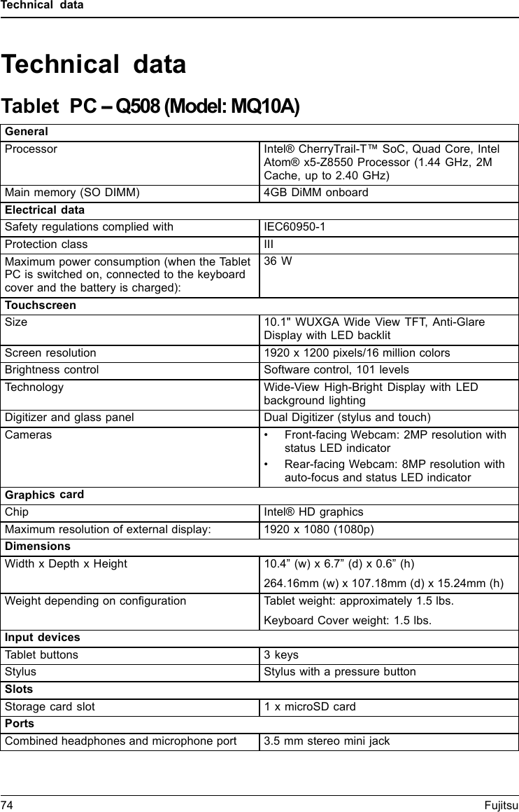 Technical dataTechnical dataTablet PC -- Q508 (Model: MQ10A)GeneralProcessor Intel&reg; CherryTrail-T&trade; SoC, Quad Core, IntelAtom&reg; x5-Z8550 Processor (1.44 GHz, 2MCache, up to 2.40 GHz)Main memory (SO DIMM) 4GB DiMM onboardElectrical dataSafety regulations complied with IEC60950-1Protection class IIIMaximum power consumption (when the TabletPC is switched on, connected to the keyboardcover and the battery is charged):36 WTouchscreenSize 10.1" WUXGA Wide View TFT, Anti-GlareDisplay with LED backlitScreen resolution 1920 x 1200 pixels/16 million colorsBrightness control Software control, 101 levelsTechnology Wide-View High-Bright Display with LEDbackground lightingDigitizer and glass panel Dual Digitizer (stylus and touch)Cameras &bull; Front-facing Webcam: 2MP resolution withstatus LED indicator&bull; Rear-facing Webcam: 8MP resolution withauto-focus and status LED indicatorGraphics cardChip Intel&reg; HD graphicsMaximum resolution of external display: 1920 x 1080 (1080p)DimensionsWidth x Depth x Height 10.4&rdquo;(w)x6.7&rdquo;(d)x0.6&rdquo;(h)264.16mm (w) x 107.18mm (d) x 15.24mm (h)Weight depending on configuration Tablet weight: approximately 1.5 lbs.Keyboard Cover weight: 1.5 lbs.Input devicesTablet buttons 3 keysStylus Stylus with a pressure buttonSlotsStorage card slot 1 x microSD cardPortsCombined headphones and microphone port 3.5mmstereominijack74 Fujitsu