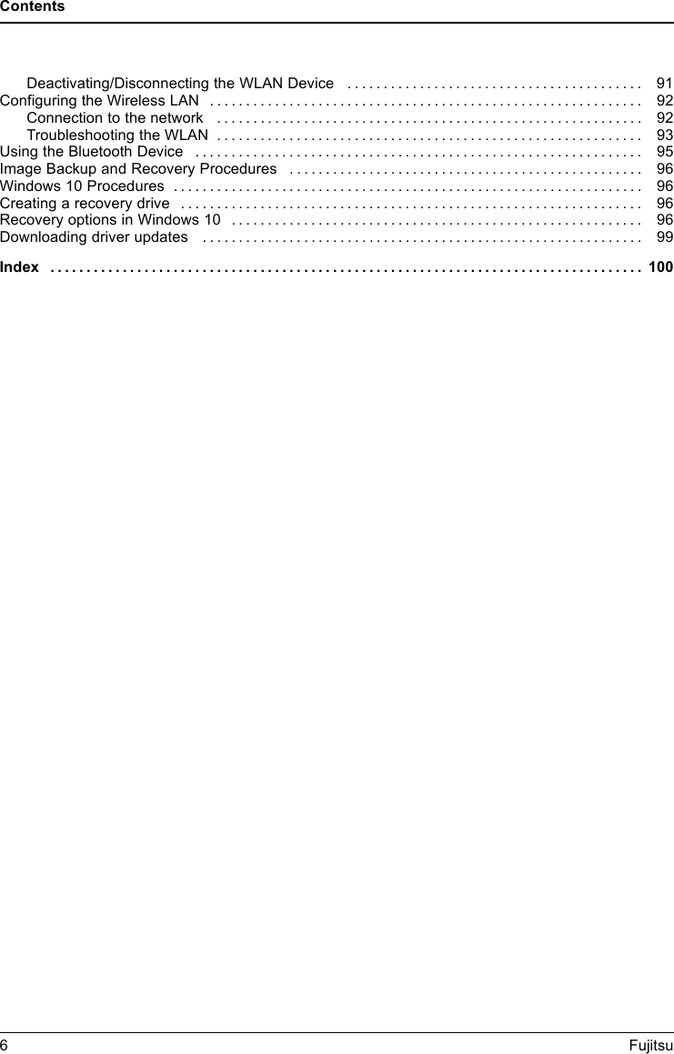 ContentsDeactivating/DisconnectingtheWLANDevice ......................................... 91ConfiguringtheWirelessLAN ............................................................ 92Connection to the network . . . ........................................................ 92TroubleshootingtheWLAN ........................................................... 93UsingtheBluetoothDevice .............................................................. 95Image Backup and Recovery Procedures ................................................. 96Windows 10 Procedures . ................................................................ 96Creatingarecoverydrive ................................................................ 96RecoveryoptionsinWindows10 ......................................................... 96Downloading driver updates . ............................................................ 99Index .................................................................................. 1006Fujitsu