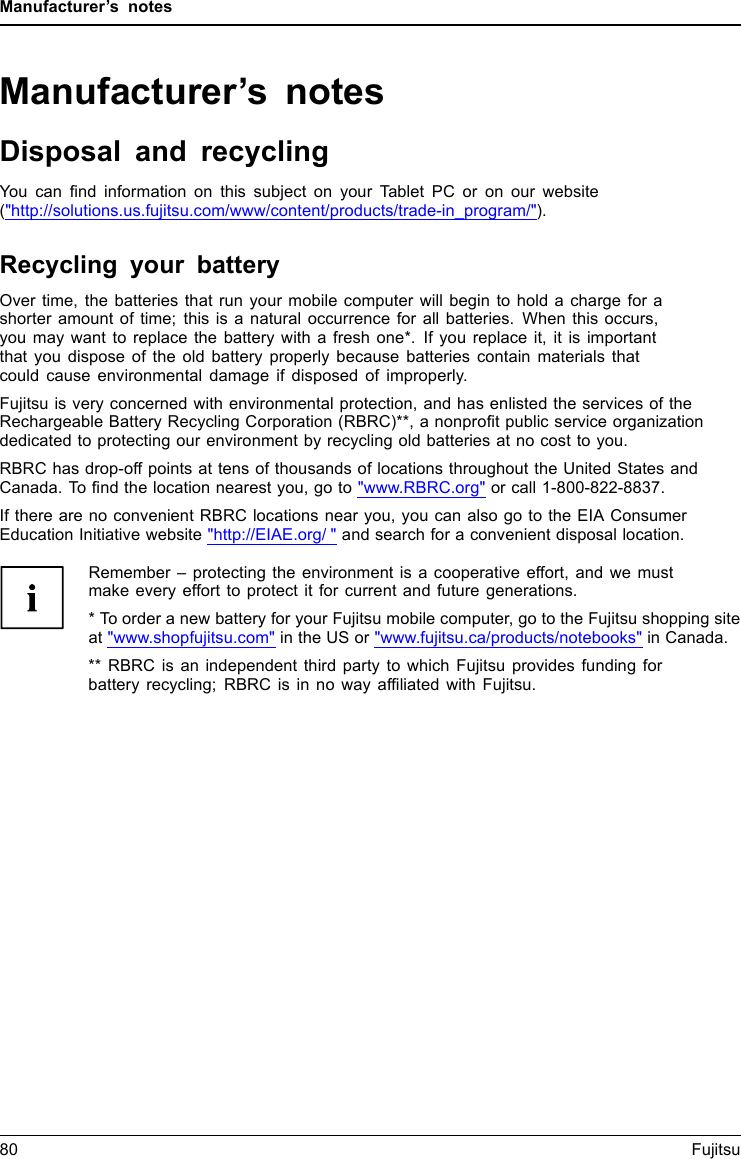Manufacturer&rsquo;s notesManufacturer&rsquo;s notesDisposal and recyclingNotesYou can find information on this subject on your Tablet PC or on our website("http://solutions.us.fujitsu.com/www/content/products/trade-in_program/").Recycling your batteryOver time, the batteries that run your mobile computer will begin to hold a charge for ashorter amount of time; this is a natural occurrence for all batteries. When this occurs,you may want to replace the battery with a fresh one*. If you replace it, it is importantthat you dispose of the old battery properly because batteries contain materials thatcould cause environmental damage if disposed of improperly.Fujitsu is very concerned with environmental protection, and has enlisted the services of theRechargeable Battery Recycling Corporation (RBRC)**, a nonprofit public service organizationdedicated to protecting our environment by recycling old batteries at no cost to you.RBRC has drop-off points at tens of thousands of locations throughout the United States andCanada. To find the location nearest you, go to "www.RBRC.org" or call 1-800-822-8837.If there are no convenient RBRC locations near you, you can also go to the EIA ConsumerEducation Initiative website "http://EIAE.org/ " and search for a convenient disposal location.Remember &ndash; protecting the environment is a cooperative effort, and we mustmake every effort to protect it for current and future generations.* To order a new battery for your Fujitsu mobile computer, go to the Fujitsu shopping siteat "www.shopfujitsu.com" in the US or "www.fujitsu.ca/products/notebooks" in Canada.** RBRC is an independent third party to which Fujitsu provides funding forbattery recycling; RBRC is in no way affiliated with Fujitsu.80 Fujitsu